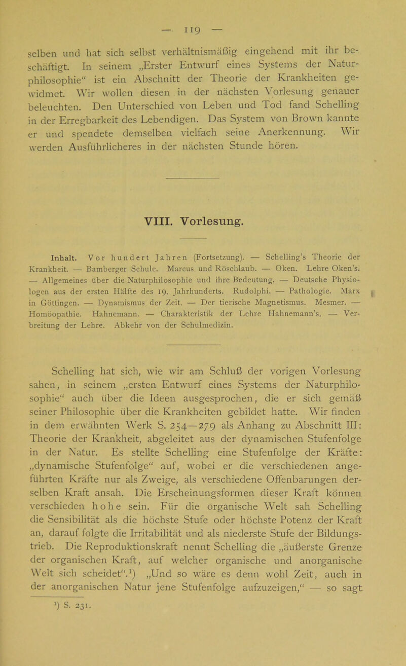 selben und hat sich selbst verhältnismäßig eingehend mit ihr be- schäftigt. In seinem „Erster Entwurf eines Systems der Natur- philosophie“ ist ein Abschnitt der Theorie der Krankheiten ge- widmet. Wir wollen diesen in der nächsten Vorlesung genauer beleuchten. Den Unterschied von Leben und Tod fand Schelling in der Erregbarkeit des Lebendigen. Das System von Brown kannte er und spendete demselben vielfach seine Anerkennung. Wir werden Ausführlicheres in der nächsten Stunde hören. VIII. Vorlesung. Inhalt. Vor hundert Jahren (Fortsetzung). — Schelling’s Theorie der Krankheit. — Bamberger Schule. Marcus und Röschlaub. — Oken. Lehre Oken’s. — Allgemeines über die Naturphilosophie und ihre Bedeutung. — Deutsche Physio- logen aus der ersten Hälfte des 19. Jahrhunderts. Rudolphi. — Pathologie. Marx , in Göttingen. — Dynamismus der Zeit. — Der tierische Magnetismus. Mesmer. — Homöopathie. Hahnemann. — Charakteristik der Lehre Hahnemann’s. — Ver- breitung der Lehre. Abkehr von der Schulmedizin. Schelling hat sich, wie wir am Schluß der vorigen Vorlesung sahen, in seinem „ersten Entwurf eines Systems der Naturphilo- sophie“ auch über die Ideen ausgesprochen, die er sich gemäß seiner Philosophie über die Krankheiten gebildet hatte. Wir finden in dem erwähnten Werk S. 254—27g als Anhang zu Abschnitt III: Theorie der Krankheit, abgeleitet aus der dynamischen Stufenfolge in der Natur. Es stellte Schelling eine Stufenfolge der Kräfte: „dynamische Stufenfolge“ auf, wobei er die verschiedenen ange- führten Kräfte nur als Zweige, als verschiedene Offenbarungen der- selben Kraft ansah. Die Erscheinungsformen dieser Kraft können verschieden hohe sein. Für die organische Welt sah Schelling die Sensibilität als die höchste Stufe oder höchste Potenz der Kraft an, darauf folgte die Irritabilität und als niederste Stufe der Bildungs- trieb. Die Reproduktionskraft nennt Schelling die „äußerste Grenze der organischen Kraft, auf welcher organische und anorganische Welt sich scheidet“.1) „Und so wäre es denn wohl Zeit, auch in der anorganischen Natur jene Stufenfolge aufzuzeigen,“ — so sagt