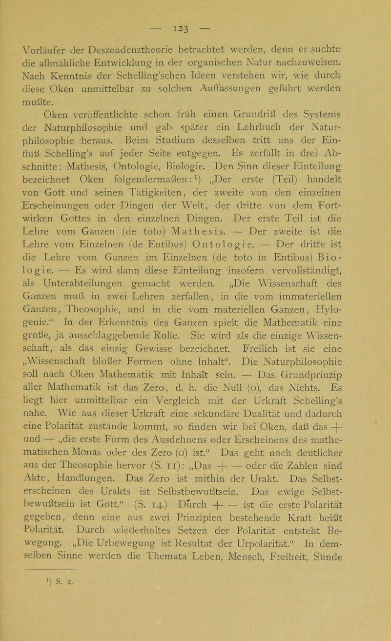 Vorläufer der Deszendenztheorie betrachtet werden, denn er suchte die allmähliche Entwicklung in der organischen Natur nachzuweisen. Nach Kenntnis der Schelling’schen Ideen verstehen wir, wie durch diese Oken unmittelbar zu solchen Auffassungen geführt werden mußte. Oken veröffentlichte schon früh einen Grundriß des Systems der Naturphilosophie und gab später ein Lehrbuch der Natur- philosophie -heraus. Beim Studium desselben tritt uns der Ein- fluß Schelling’s auf jeder Seite entgegen. Es zerfällt in drei Ab- schnitte: Mathesis, Ontologie, Biologie. Den Sinn dieser Einteilung bezeichnet Oken folgendermaßen:1) „Der erste (Teil) handelt von Gott und seinen Tätigkeiten, der zweite von den einzelnen Erscheinungen oder Dingen der Welt, der dritte von dem Fort- wirken Gottes in den einzelnen Dingen. Der erste Teil ist die Lehre vom Ganzen (de toto) Mathesis. — Der zweite ist die Lehre vom Einzelnen (de Entibus) Ontologie. — Der dritte ist die Lehre vom Ganzen im Einzelnen (de toto in Entibus) Bio- logie. — Es wird dann diese Einteilung insofern vervollständigt, als Unterabteilungen gemacht werden. „Die Wissenschaft des Ganzen muß in zwei Lehren zerfallen, in die vom immateriellen Ganzen, Theosophie, und in die vom materiellen Ganzen, Plylo- genie.“ In der Erkenntnis des Ganzen spielt die Mathematik eine große, ja ausschlaggebende Rolle. Sie wird als die einzige Wissen- schaft, als das einzig Gewisse bezeichnet. Freilich ist sie eine „Wissenschaft bloßer Formen ohne Inhalt“. Die Naturphilosophie soll nach Oken Mathematik mit Inhalt sein. — Das Grundprinzip aller Mathematik ist das Zero, d. h. die Null (o), das Nichts. Es liegt hier unmittelbar ein Vergleich mit der Urkraft Schelling’s nahe. Wie aus dieser Urkraft eine sekundäre Dualität und dadurch eine Polarität zustande kommt, so finden wir bei Oken, daß das -j- und — „die erste Form des Ausdehnens oder Erscheinens des mathe- matischen Monas oder des Zero (o) ist.“ Das geht noch deutlicher aus der Theosophie hervor (S. xi): „Das -j oder die Zahlen sind Akte, Handlungen. Das Zero ist mithin der Urakt. Das Selbst- erscheinen des Urakts ist Selbstbewußtsein. Das ewige Selbst- bewußtsein ist Gott.“ (S. 14.) Durch -j ist die erste Polarität gegeben, denn eine aus zwei Prinzipien bestehende Kraft heißt Polarität. Durch wiederholtes Setzen der Polarität entsteht Be- wegung. „Die Urbewegung ist Resultat der Urpolarität.“ In dem- selben Sinne werden die Ihemata Leben, Mensch, Freiheit, Sünde