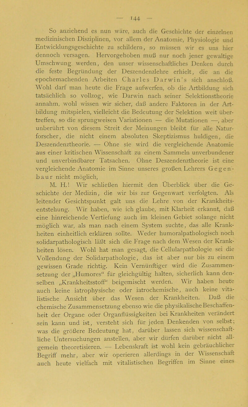 So anziehend es nun wäre, auch die Geschichte der einzelnen medizinischen Disziplinen, vor allem der Anatomie, Physiologie und Entwicklungsgeschichte zu schildern, so müssen wir es uns hier dennoch versagen. Hervorgehoben muß nur noch jener gewaltige Umschwung werden, den unser wissenschaftliches Denken durch die feste Begründung der Deszendenzlehre erhielt, die an die epochemachenden Arbeiten Charles Darwin’s sich anschloß. Wohl darf man heute die Frage aufwerfen, ob die Artbildung sich tatsächlich so vollzog, wie Darwin nach seiner Selektionstheorie annahm, wohl wissen wir sicher, daß andere Faktoren in der Art- bildung mitspielen, vielleicht die Bedeutung der Selektion weit über- treffen, so die sprungweisen Variationen — die Mutationen —, aber unberührt von diesem Streit der Meinungen bleibt für alle Natur- forscher, die nicht einem absoluten Skeptizismus huldigen, die Deszendenztheorie. — Ohne sie wird die vergleichende Anatomie aus einer kritischen Wissenschaft zu einem Sammeln unverbundener und unverbindbarer Tatsachen. Ohne Deszendenztheorie ist eine vergleichende Anatomie im Sinne unseres großen Lehrers Gegen- baur nicht möglich, M. H.! Wir schließen hiermit den Überblick über die Ge- schichte der Medizin, die wir bis zur Gegenwart verfolgten. Als leitender Gesichtspunkt galt uns die Lehre von der Krankheits- entstehung. Wir haben, wie ich glaube, mit Klarheit erkannt, daß eine hinreichende Vertiefung auch im kleinen Gebiet solange nicht möglich war, als man nach einem System suchte, das alle Krank- heiten einheitlich erklären sollte. Weder humoralpathologisch noch solidarpathologisch läßt sich die Frage nach dem Wesen der Krank- heiten lösen. Wohl hat man gesagt, die Cellularpathologie sei die Vollendung der Solidarpathologie, das ist aber nur bis zu einem gewissen Grade richtig. Kein Vernünftiger wird die Zusammen- setzung der „Humores“ für gleichgültig halten, sicherlich kann den- selben „Krankheitsstoff“ beigemischt werden. Wir haben heute auch keine iatrophysische oder iatrochemische, auch keine vita- listische Ansicht über das Wesen der Krankheiten. Daß die chemische Zusammensetzung ebenso wie die physikalische Beschaffen- heit der Organe oder Organflüssigkeiten bei Krankheiten verändert sein kann und ist, versteht sich für jeden Denkenden von selbst; was die größere Bedeutung hat, darüber lassen sich wissenschaft- liche Untersuchungen anstellen, aber wir dürfen darüber nicht all- gemein theoretisieren. —— Lebenskraft ist wohl kein gebräuchlicher Begriff mehr, aber wir operieren allerdings in der Wissenschaft auch heute vielfach mit vitalistischen Begriffen im Sinne eines