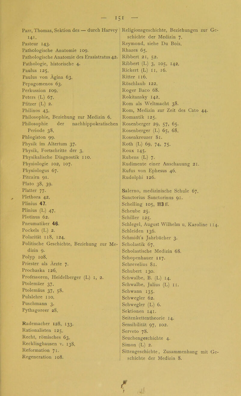 Parr, Thomas, Sektion des — durch Harvey I4>. Pasteur 143. Pathologische Anatomie 109. Pathologische Anatomie des Erasistratus 42. Pathologie, historische 4. Paulus 125. Paulus von Ägina 63. Pepagomenos 63. Perkussion 109. Peters (L) 67. Pfitzer (L) 2. Philinos 43. Philosophie, Beziehung zur Medizin 6. Philosophie der nachhippokratischen Periode 38. Phlogiston 99. Physik im Altertum 37. Physik, Fortschritte der 3. Physikalische Diagnostik 110. Physiologie 102, 107. Physiologus 67. Pitcairn 91. Plato 38, 39. Platter 77. Plethora 42. Plinius 47. Plinius (L) 47. Plotinus 62. Pneumatiker 46. Pockels (L) 2. Polarität 118, 124. Politische Geschichte, Beziehung zur Me- dizin 9. Polyp 108. Priester als Ärzte 7. Prochaska 126. Professoren, Heidelberger (L) I, 2. Ptolemäer 37. Ptolemäus 37, 58. Pulslehre 110. Puschmann 3. Pythagoreer 28. Rademacher 128, 133. Rationalisten 125. Recht, römisches 63. Recklinghausen v. 138. Reformation 71. Regeneration 108. Religionsgeschichte, Beziehungen zur Ge- schichte der Medizin 7. Rcymond, siehe Du Bois. Rhazes 65. Ribbert 21, 52. j Ribbert (L) 3, 105, 142. Rickert (L) II, 16. Ritter 116. Röschlaub 122. Roger Baco 68. Rokitansky 142. j Rom als Weltmacht 38. Rom, Medizin zur Zeit des Cato 44. Romantik 125. Rosenberger 29, 57, 65. Rosenberger (L) 65, 68. Rosenkreuzer 81. Roth (L) 69, 74, 75. Roux 145. Rubens (L) 7. Rudimente einer Anschauung 21. Rufus von Ephesus 46. Rudolphi 126. Salerno, medizinische Schule 67. Sanctorius Sanctorinus 91. Schelling 105, 113 ff. Scheube 25. Schiller 125. Schlegel, August Wilhelm u. Karoline 114. Schleiden 136. Schmidt’s Jahrbücher 3. Scholastik 67. Scholastische Medizin 68. Schopenhauer II7. Schrevelius 81. Schubert 130. Schwalbe, B. (L) 14. Schwalbe, Julius (L) II. Schwann 135. Schwegler 62. Schwegler (L) 6. Sektionen 141. Seitenkettentheorie 14. Sensibilität 97, 102. Serveto 78. Seuchengeschichte 4. Simon (L) 2. Sittengeschichte, Zusammenhang mit Ge- schichte der Medizin 8. f J ,%i '