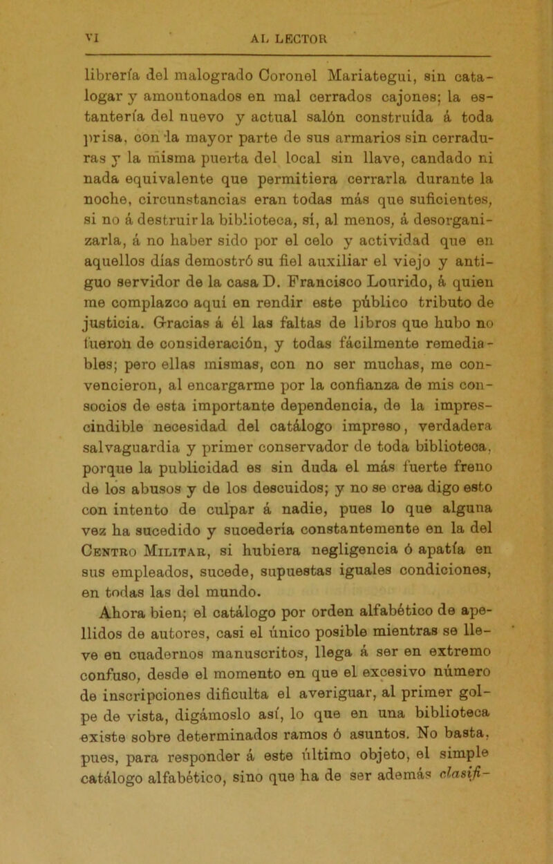 librería del malogrado Coronel Mariategui, sin cata- logar y amontonados en mal cerrados cajones; la es- tantería del nuevo y actual salón construida á toda ])risa, conia mayor parte de sus armarios sin cerradu- ras y la misma puei-ta del local sin llave, candado ni nada equivalente que permitiera cerrarla durante la noche, circunstancias eran todas más que suficientes, si no á destruirla biblioteca, sí, al menos, á desorgani- zarla, á no haber sido por el celo y actividad que en aquellos dias demostró su fiel auxiliar el viejo y anti- guo servidor de la casa D. Francisco Lourido, á quien me complazco aquí en rendir este público tributo de justicia. Gracias á él las faltas de libros que hubo no fueroli de consideración, y todas fácilmente remedia- bles; pero ellas mismas, con no ser muchas, me con- vencieron, al encargarme por la confianza de mis con- socios de esta importante dependencia, de la impres- cindible necesidad del catálogo impreso, verdadera salvaguardia y primer conservador de toda biblioteca, porque la publicidad es sin duda el más fuerte freno de los abusos y de los descuidos; y no se crea digo esto con intento de culpar á nadie, pues lo que alguna vez ha sucedido y sucedería constantemente en la del Centro Militar, si hubiera negligencia ó apatía en sus empleados, sucede, supuestas iguales condiciones, en todas las del mundo. Ahora bien; el catálogo por orden alfabético de ape- llidos de autores, casi el único posible mientras se lle- ve en cuadernos manuscritos, llega á ser en extremo confuso, desde el momento en que el excesivo número de inscripciones dificulta el averiguar, al primer gol- pe de vista, digámoslo asi, lo que en una biblioteca existe sobre determinados ramos ó asuntos. No basta, pues, para responder á este último objeto, el simple catálogo alfabético, sino que ha de ser ademas cJasifi-