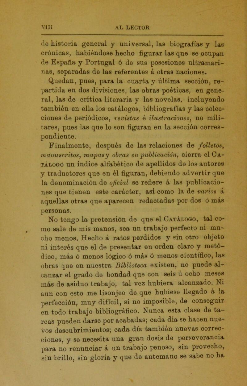 <le historia general y universal, las biografías y las crónicas, habiéndose hecho figurar las que se ocupan de España y Portugal 6 de sus posesiones ultramari- nas, separadas de las referentes á otras naciones. Quedan, pues, para la cuarta y última sección, re- partida en dos divisiones, las obras poéticas, en gene- ral, las de crítica literaria y las novelas, incluyendo también en ella los catálogos, bibliografías y las colec- ciones de periódicos, revistas é ilustraciones, no mili- tares, pues las que lo son figuran en la sección corres- pondiente. Finalmente, después de las relaciones de folletos, manuscritos, mapasy obras en publicación, cierra el Ca- tálogo un índice alfabético de apellidos de los autores y traductores que en él figuran, debiendo advertir que la denominación de oficial se refiere á las publicacio- nes que tienen este carácter, así como la de varios á aquellas otras que aparecen redactadas por dos ó más personas. No tengo la pretensión de que el Catálogo, tal co- mo sale de mis manos, sea un trabajo perfecto ni mu- cho menos. Hecho á ratos perdidos y sin otro objeto ni interés que el de presentar en orden claro y metó- dico, más ó menos lógico ó más ó menos científico, las obras que en nuestra Biblioteca existen, no puede al- canzar el grado de bondad que con seis ú ocho meses más de asiduo trabajo, tal vez hubiera alcanzado. Ni aun con esto me lisonjeo de que hubiese llegado á la perfección, muy difícil, si no imposible, de conseguir en todo trabajo bibliográfico. Nunca esta clase de ta- reas pueden darse por acabadas; cada dia se hacen nue- vos descubrimientos; cada día también nuevas correc- ciones, y se necesita una gran dosis de perseverancia para no renunciar á un trabajo penoso, sin provecho, sin brillo, sin gloria y que de antemano se sabe no ha.