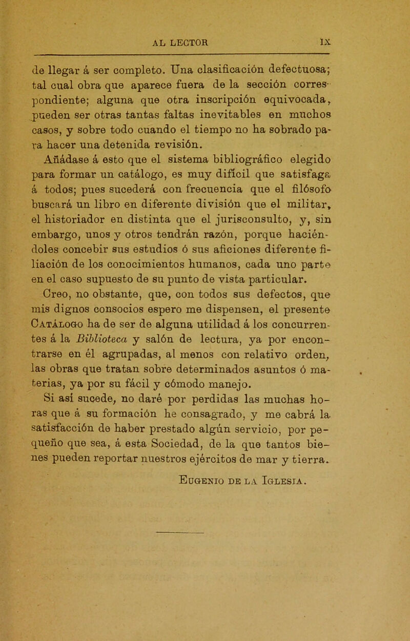 (le llegar á ser completo. Una clasificación defectuosa; tal cual obra que aparece fuera de la sección corres- pondiente; alguna que otra inscripción equivocada, pueden ser otras tantas faltas inevitables en muchos casos, y sobre todo cuando el tiempo no ha sobrado pa- ra hacer una detenida revisión. Añádase á esto que el sistema bibliográfico elegido para formar un catálogo, es muy difícil que satisfaga á todos; pues sucederá con frecuencia que el filósofo buscará un libro en diferente división que el militar, el historiador en distinta que el jurisconsulto, y, sin embargo, unos y otros tendrán razón, porque hacién- doles concebir sus estudios ó sus aficiones diferente fi- liación de los conocimientos humanos, cada uno parte en el caso supuesto de su punto de vista particular. Creo, no obstante, que, con todos sus defectos, que mis dignos consocios espero me dispensen, el presente Catálo&o ha de ser de alguna utilidad á los concurren- tes á la Biblioteca y salón de lectura, ya por encon- trarse en él agrupadas, al menos con relativo orden, las obras que tratan sobre determinados asuntos ó ma- terias, ya por su fácil y cómodo manejo. Si así sucede, no daré por perdidas las muchas ho- ras que á su formación he consagrado, y me cabrá la satisfacción de haber prestado algún servicio, por pe- queño que sea, á esta Sociedad, de la que tantos bie- nes pueden reportar nuestros ejércitos de mar y tierra. Eugenio de la Iglesia.