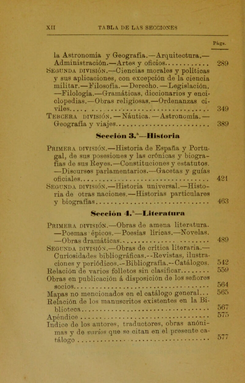 Págs. la Astronomía y Geografía.—Arquitectura.— Administración.—Artes y oficios 2S9 Secunda división.—Ciencias morales y políticas y sus aplicaciones, con excepción de la ciencia militar.—Filosofía.—Derecho. —Legislación. —Filología.—Gramáticas, diccionarios y enci- clopedias.—Obras religiosas.—Ordenanzas ci- viles 349 Tebgera división. —Náutica. —Astronomía.— Geografía y viajes 389 il.'—IIÍN<oria Primera división.—Historia de España y Portu- gal, de sus posesiones y las crónicas y biogra- fías de sus Reyes.—Constituciones y estatutos. —Discursos parlamentarios.—Gacetas y guías oficiales 421 Segunda división.—Historia universal.—Histo- ria de otras naciones.—Historias particulares y biografías 403 Socción 4.®—I^Korjiliirn Primera división.—Obras de amena literatura. —Poemas épicos.—Poesías líricas.—Novelas. —Obras dramáticas.. Segunda división.—Obras de crítica literaria.— Curiosidades bibliográficas.--Revistas, ilustra- ciones y periódicos.—Bibliografía.—Catálogos. Relación de varios folletos sin clasificar Obras en publicación á disposición de los señores socios Mapas no mencionados en el catálogo general... Relación de los manuscritos existentes en la Bi- blioteca Apéndice • Indice de los autores, traductores, obras anóni- mas y de vuvios que se citan en el presente ca- tálogo 489 542 559 564 565 567 575 577