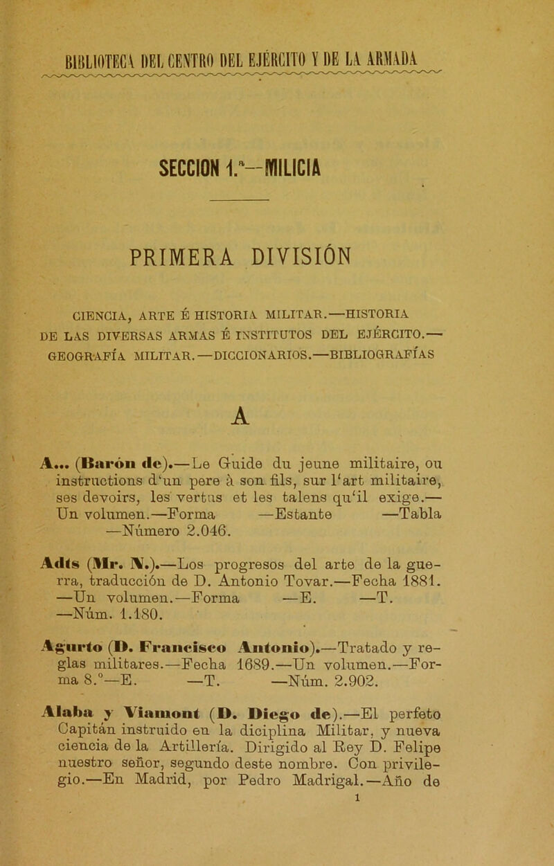 BIBLIOTECV DEL CENTRO DEL SECCION l^-WIILICIA PRIMERA DIVISIÓN CIENCIA, ARTE É HISTORIA MILITAR.—HISTORIA DE LAS DIVERSAS ARMAS É INSTITUTOS DEL EJERCITO.— GEOGRAFÍA MILITAR. —DICCIONARIOS.—BIBLIOGRAFÍAS A A... (Barón ilc).—Le Guide du jeune militaire, ou instructions d'un pere á son fils, sur 1‘art militaire, ses devoirs, les’vertas et les talens qu'il exige,— Un volumen.—Forma —Estante —Tabla —Número 2.046. Adis (Mr. IV.). —Los progresos del arte de la gue- rra, traducción de D. Antonio Tovar.—Fecha 1881. —Un volumen.—Forma —E. —T. —Núm. 1.180. Aj^-iirto (D. Francisco Antonio).—Tratado y re- glas militares.—Fecha 1689.—Un volumen.—For- ma 8.°—E. —T. —Núm. 2.902. Alaba y Viaiuont (D. Diego de).—El perfeto Capitán instruido en la diciplina Militar, y nueva ciencia de la Artillería. Dirigido al Roy D. Felipe nuestro señor, segundo deste nombre. Con privile- gio.—En Madrid, por Pedro Madrigal.—Año de