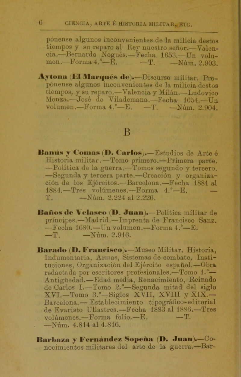 pónense algunos inconvenientes de la milicia destos tiempos y su reparo al Rey nuestro señor.—Valen- cia.—Bernardo Nogués.—Fecha 1653.—ün volu- men.—Forma 4.°—E. —T. —Núm. 2.903. lona (KI .1lur«|iiéM «lo).—Discurso militar. Pro- pónense algunos inconvenientes de la milicia destos tiempos, y su reparo.—Valencia y Milán.—Ludovico .Mouza.—José de Vilademana.—Fecha 1654.—Un volumen.—Forma 4.*—E. —T. —Núm. 2.904. B ItaiiÚM y €4»iiia.«4 (l>. CarloNy.—Estudios de Arte é Historia militar.—Tomo primero.—Primera parte. —Politica de la guerra.—Tomos segundo y tercero. —Segunda y tercera parte.—Creación y organiza- ción de los Ejércitos.—Barcelona.—Fecha 1881 al 1884.—Tres volúmenes.—Forma 4.°—E. — T. —Núm. 2.224 al 2.226. Uiiíi«»H «lo V4‘lii.H«*«» (l>. —Política militar de príncipes.—Madrid.—Imprenta de Francisco Sauz. —Fecha 1680.—Un volumen.—Forma 4.“—E. —T. —Núm. 2.916. Uai*a«l«» (l>. Fr«iii<*is«*«>).—Museo Militar. Historia, Indumentaria, Armas, Sistemas de combate, Insti- tuciones, Organización del Ejército español.—Obra redactada por escritores profesionales.—Tomo 1.— Antigüedad.—Edad media. Renacimiento, Reinado de Carlos I.—Tomo 2.—Segunda mitad del siglo XVI.—Tomo 3.’—Siglos XVII, XVIII y XIX.— Barcelona.— Establecimiento tipográíico-editorial de Evaristo Ullastres.—Fecha 1883 al 1886.—Tres volúmenes.—Forma folio.—E. —T. —Núm. 4.814 al 4.816. Itarhaxa y F('i*ii«iii«l«‘x N«»|>«^iia (D. Juan).—Co- nocimientos militares del arte de la guerra.—Bar-