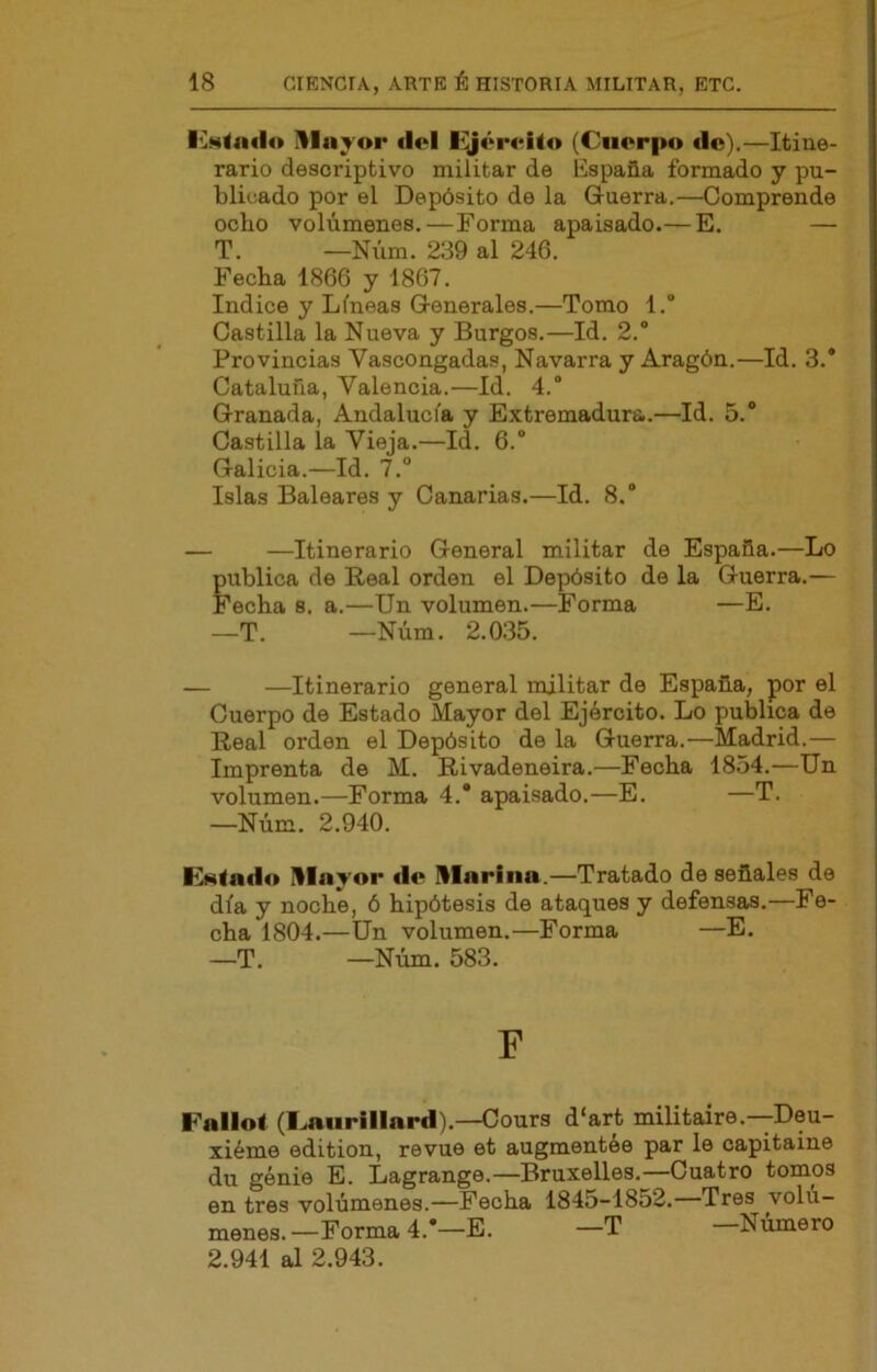 ^layor dol lijértriio (Cuerpo tic).—Itine- rario descriptivo militar de España formado y pu- blicado por el Depósito de la Guerra.—Comprende odio volúmenes.—Forma apaisado.— E. — T. —Núm. 239 al 246. Fecha 1866 y 1867. Indice y Líneas Generales.—Tomo l.“ Castilla la Nueva y Burgos.—Id. 2.° Provincias Vascongadas, Navarra y Aragón.—Id. 3.* Cataluña, Valencia.—Id. 4.* Granada, Andalucía y Extremadura.—Id. 5. Castilla la Vieja.—Id. 6. Galicia.—Id. 7.° Islas Baleares y Canarias.—Id. 8. — —Itinerario General militar de España.—Lo gublica de Real orden el Depósito de la Guerra.— 'echa 8. a.—Un volumen.—Forma —E. —T. —Núm. 2.035. — —Itinerario general militar de España, por el Cuerpo de Estado Mayor del Ejército. Lo publica de Real orden el Depósito de la Guerra.—Madrid.— Imprenta de M. Rivadeneira.—Fecha 1854.—Un volumen.—Forma 4.* apaisado.—E. —T. —Núm. 2.940. R*4<aflo Ulayor ilo Ularina.—Tratado de señales de día y noche, ó hipótesis de ataques y defensas.—Fe- cha 1804.—ün volumen.—Forma —E. —T. —Núm. 583. F Fallo! (Caurlllard).—Cours d‘art militaire.—Deu- xiéme edition, revue et augmcntée par le capitaine du génie E. Lagrange.—Bruxelles.—Cuatro tomos en tres volúmenes.—Fecha 1845-1852. Tres volu— menes.—Forma 4.*—E. —T —Número 2.941 al 2.943.