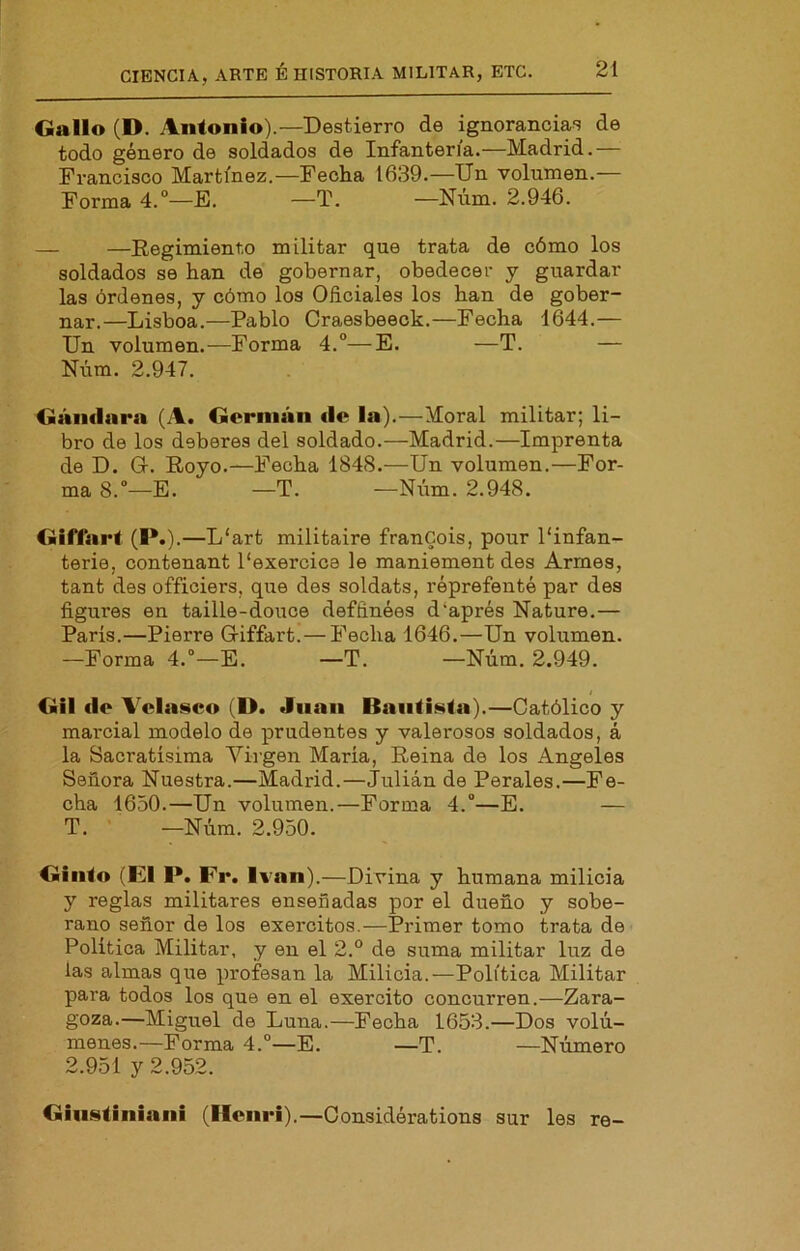 Gallo (D. Antonio).—Destierro de ignorancias de todo género de soldados de Infantería.—Madrid.— Francisco Martínez.—Fecha 1639.—Un volumen.— Forma 4.°—E. —T. —Niim. 2.946. — —Regimiento militar que trata de cómo los soldados se han de gobernar, obedecer y guardar las órdenes, y cómo los Oficiales los han de gober- nar.—Lisboa.—Pablo Craesbeeck.—Fecha 1644.— Un volumen.—Forma 4.°—E. —T. — Núm. 2.947. Gándara (A. Germán de la).—Moral militar; li- bro de los deberes del soldado.—Madrid.—Imprenta de D. Gr. Royo.—Fecha 1848.—Un volumen.—For- ma 8.—E. —T. —Núm. 2.948. GifTart (I*.).—L‘art militaire francois, pour 1‘infan- terie, contenant 1‘exercice le maniement des Armes, tant des officiers, que des soldats, réprefenté par des figures en taille-douce deffinées d‘aprés Nature.— París.—Pierre Griffart. — Fecha 1646.—Un volumen. —Forma 4.“—E. —T. —Núm. 2.949. I Gil de Velaseo (D. Juan Bautista).—Católico y marcial modelo de prudentes y valerosos soldados, á la Sacratísima Vii'gen María, Reina de los Angeles Señora Nuestra.—Madrid.—Julián de Perales.—Fe- cha 1650.—Un volumen.—Forma 4.”—E. — T. —Núm. 2.950. Ginto (El P. Er. Ivan).—Divina y humana milicia y reglas militares enseñadas por el dueño y sobe- rano señor de los exercitos.—Primer tomo trata de Política Militar, y en el 2.° de suma militar luz de las almas que profesan la Milicia.—Política Militar para todos los que en el exercito concurren.—Zara- goza.—Miguel de Luna.—Fecha 1653.—Dos volú- menes.—Forma 4.°—E. —T. —Número 2.951 y 2.952. Ginstiniani (licnri).—Considérations sur les re-