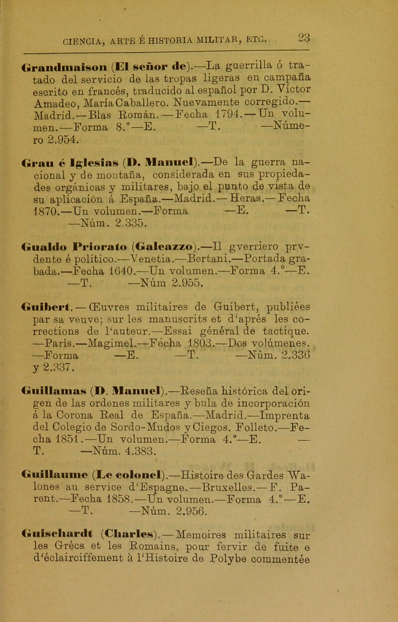 Carandiuuisoii (El señor ele).—La guerrilla o tra- tado del servicio de las tropas ligeras en campaña escrito en francés, traducido al español por D. Víctor Amadeo, María Caballero. Nuevamente corregido.— Madrid.—Blas Eomán.—Fecha 1794. —Un volu- men.—Forma 8.°—E. —T. —Núme- ro 2.954. Grau é Iglesias (1>. Ulaniiel).—De la guerra na- cional y de montaña, considerada en sus propieda- des orgánicas y militares, bajo el punto de vista de su aplicación á España.—Madrid.— Heras.—Fecha 1870.—Un volumen.—Forma —E. —T. —Núm. 2.335. Gualdo Priorato (Galeazzo).—II gverriero prv- dente é político.—Venetia.—Bertani.—Portada gra- bada.—Fecha 1640.—Un volumen.—Forma 4.°—E. —T. —Núm 2.955. Guibert. — (Euvres militaires de Guibert, publiées par sa veuve; sur les manuscrits et d'aprés les co- rrections de 1‘auteur.—Essai général de tactique. —París.—Magimel.—Fecha 1803.—Dos volúmenes. —Forma —E. —T. —Niim. 2.336 y 2.337. Giiillanias (D. Ulaiiiiel).—Eeseña histórica del ori- gen de las ordenes militares y bula de incorporación á la Corona Peal de España.—Madrid.—Imprenta del Colegio de Sordo-Mudos y Ciegos. Folleto.—Fe- cha 1851.—Un volumen.—Forma 4.“—E. — T. —Núm. 4.383. Guillaiinic (Le colonel).—Histoire des Gardes Wa- lones au Service d'Espagne.—Bruxelles.—F. Pa- rent.—Fecha 1858.—Un volumen.—Forma 4.“—E. —T. —Núm. 2.956. Giiiseliurdt (Charles). — Memoires militaires sur les Grées et les Eomains, pour fervir de fuite e d'éclairciffement a 1‘Histoire de Polybe commentée