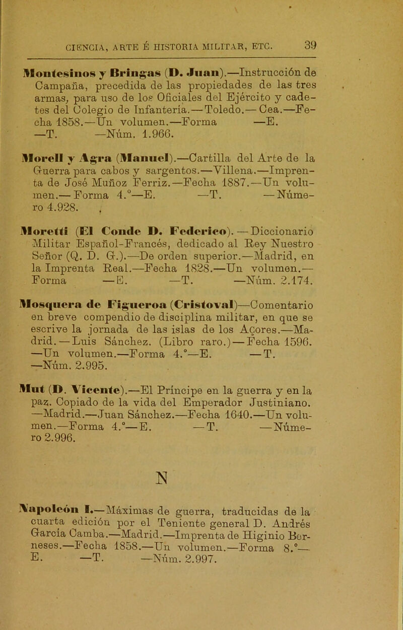 montesinos y Bring;as (D. Juan).—Instrucción de Campaña, precedida de las propiedades de las tres armas, para uso de los Oficiales del Ejército y cade- tes del Colegio de Infanteria. — Toledo.— Cea.—Ee- cha 1858.—Un volumen.—Forma —E. —T. —Núm. 1.966. morell y Agrá (mannel).—Cartilla del Arte de la G-uerra para cabos y sargentos.—Villena.—Impren- ta de José Muñoz Ferriz.—Fecba 1887.—Un volu- men.— Forma 4.°—E. —T. —Núme- ro 4.928. moretti (El Conde D. Federico). — Diccionario Militar Español-Francés, dedicado al Rey Nuestro Señor (Q. D. Gr.).—De orden superior.—Madrid, en la Imprenta Real.—Fecha 1828.—Un volumen.— Forma —E. —T. —Núm. 2.174. mosquera «le Figiieroa (Cristoval)—Comentario en breve compendio de disciplina militar, en que se escrive la jornada de las islas de los Acores.—Ma- drid.— Luis Sánchez. (Libro raro.) — Fecha 1596. —Un volumen.—Forma 4.“—E. —T. —Núm. 2.995. mut (D. A^iccnte) .—El Principe en la guerra y en la paz. Copiado de la vida del Emperador Justiniano. —Madrid.—Juan Sánchez.—Fecha 1640.—Un volu- men.—Forma 4.“—E. —T. —Núme- ro 2.996. Aapoleón I.—Máximas de guerra, traducidas de la cuarta edición por el Teniente general D. Andrés García Camba.—Madrid.—Imprentado Higinio Rcr- neses.—Fecha 1858.—Un volumen.—Forma 8.“ E. —T. —Núm. 2.997.