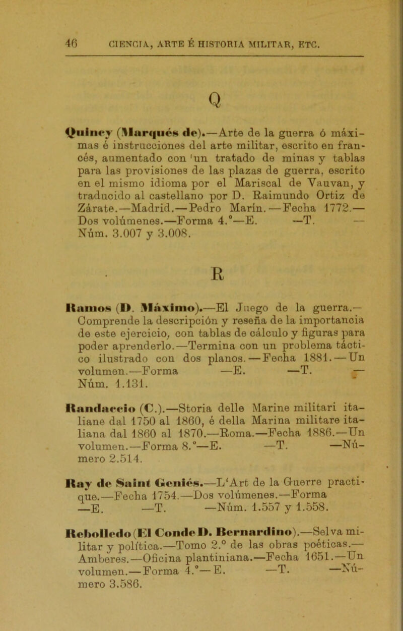 Q ^iiiiK'T (^lurqiiÓM do).—Arte de la guerra ó máxi- mas é instrucciones del arte militar, escrito en fran- cés, aumentado con 'un tratado de minas y tablas para las provisiones de las plazas de guerra, escrito en el mismo idioma por el Mariscal de Vauvan, y traducido al castellano por D. Raimundo Ortiz de Zarate.—Madrid.—Pedro Marin.—Fecha 1772,— Dos volúmenes.—Forma 4.®—E. —T. — Núm. 3.007 y 3.008. R ICaiiioN (i>. üláxinio).—El Juego de la guerra.— Comprende la descripción y reseña de la importancia de este ejercicio, con tablas de cálculo y figuras para poder aprenderlo.—Termina con un problema tácti- co ilustrado con dos planos.—Fecha 1881. — Un volumen.—Forma —E. —T. — Núm. 1.131. ltuml}i4M*io (C.).—Storia delle Marine militari ita- liano dal 1750 al 1860, é della Marina militare ita- liana dal 1860 al 1870.—Roma.—Fecha 1886.—Un volumen.—Forma 8.®—E. —T. —Nú- mero 2.514. ICiiy «lo Sniní Goiiíí’vm.—L'Art de la Guerre practi- que.—Fecha 1754.—Dos volúmenes.—Forma ——T. —Núm. 1.557 y 1.558. llol>ollo«lo(HI Con«lol>. Bornnr«lino).—Selva mi- litar y política.—Tomo 2.° de las obras poéticas.— Amberes.—Oficina plantiniana.—Fecha 1651. Un volumen.—Forma 4.®—E. —T. Nú- mero 3.586.