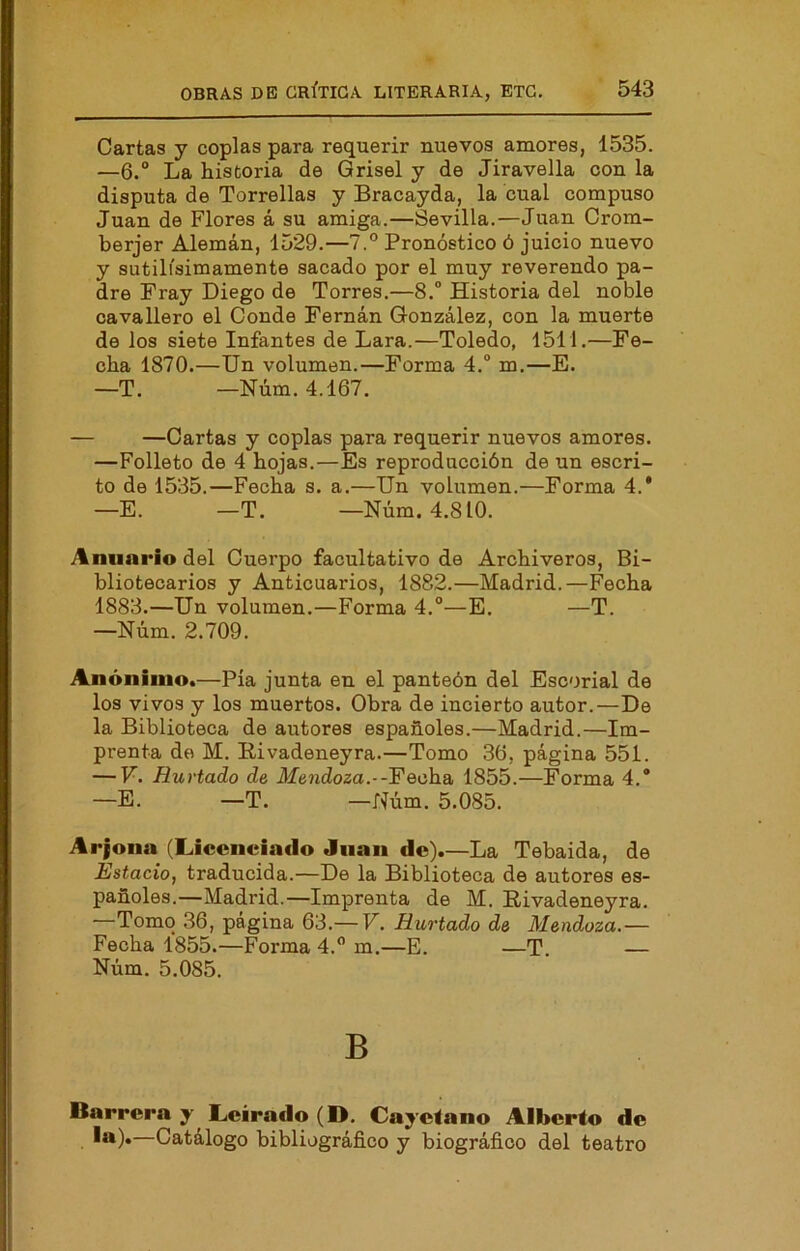 Cartas y coplas para requerir nuevos amores, 1535. —6.° La historia de Grisel y de Jiravella con la disputa de Torrellas y Bracayda, la cual compuso Juan de Flores á su amiga.—Sevilla.—Juan Crom- berjer Alemán, 1529.—7.° Pronóstico ó juicio nuevo y sutilísimamente sacado por el muy reverendo pa- dre Fray Diego de Torres.—8. Historia del noble oavallero el Conde Fernán González, con la muerte de los siete Infantes de Lara.—Toledo, 1511.—Fe- cha 1870.—Un volumen.—Forma 4. m.—E. —T. —Núm. 4.167. — —Cartas y coplas para requerir nuevos amores. —Folleto de 4 hojas.—Es reproducción de un escri- to de 1535.—Fecha s. a.—Un volumen.—Forma 4.* —E. —T. —Núm. 4.810. Anuario del Cuerpo facultativo de Archiveros, Bi- bliotecarios y Anticuarios, 1882.—Madrid.—Fecha 1883.—Un volumen.—Forma 4.°—E. —T. —Núm. 2.709. Anónimo.—Pía junta en el panteón del Escorial de los vivos y los muertos. Obra de incierto autor.—De la Biblioteca de autores españoles.—Madrid.—Im- prenta de M. Bivadeneyra.—Tomo 36, página 551. — V. Hurtado de Mendoza.--Fecha, 1855.—Forma 4.* —E. —T. —Núm. 5.085. Arjona (Licenciado Juan de).—La Tebaida, de Estado, traducida.—De la Biblioteca de autores es- pañoles.—Madrid.—Imprenta de M. Bivadeneyra. —Tomo 36, página 63.— V. Hurtado de Mendoza.— Fecha 1855.—Forma 4. m.—E. —T. — Núm. 5.085. B Barrera y Lcirado (D. Cayetano Alberto de ***)•—Catálogo bibliográfico y biográfico del teatro