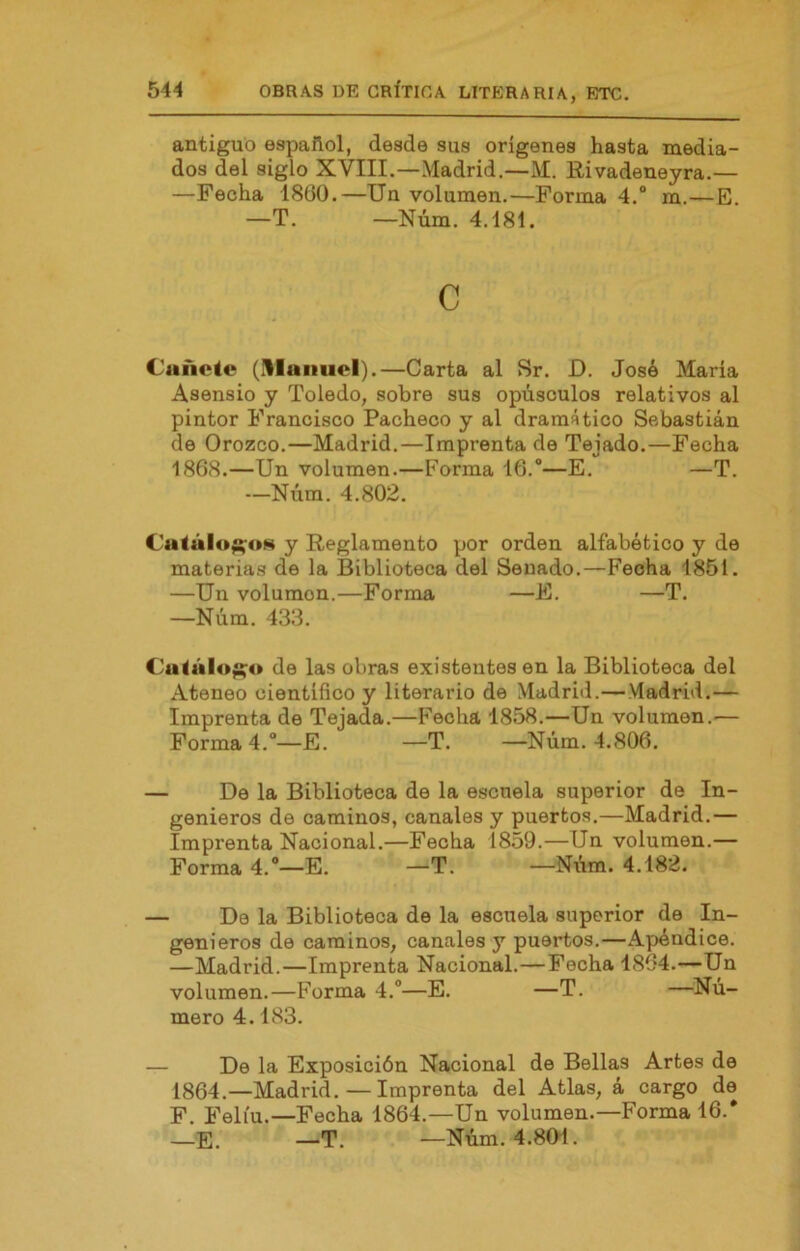 antiguo español, desde sus orígenes hasta media- dos del siglo XVIII.—Madrid,—M. Rivadeneyra.— —Fecha 1860.—Un volumen.—Forma 4.“ m.—E. —T. —Núm. 4.181. c Cañete (i^lanuel).—Carta al Sr. D. José María Aaensio y Toledo, sobre sus opúsculos relativos al pintor Francisco Pacheco y al dramático Sebastián de Orozco.—Madrid.—Imprenta de Tejado,—Fecha 1868.—Un volumen.—Forma 16.—E. —T. —Niim. 4.802. Catálo^oN y Reglamento por orden alfabético y de materias de la Biblioteca del Senado.—Fecha 1851. —Un volumen.—Forma —E. —T. —Núm. 433. Cutáloj^o de las obras existentes en la Biblioteca del Ateneo científico y literario de Madrid.—Madrid.— Imprenta de Tejada.—F'echa 1858.—Un volumen.— Formad.—E. —T. —Núm. 4.806. — De la Biblioteca de la escuela superior de In- genieros de caminos, canales y puertos.—Madrid.— Imprenta Nacional.—Fecha 1859.—Un volumen.— Forma 4.—E. —T. —Nvim. 4.182. — De la Biblioteca de la escuela superior de In- genieros de caminos, canales y puertos.—Apéndice. —Madrid.—Imprenta Nacional.—Fecha 1864.—Un volumen.—Forma 4.—E. —T. —Nu- mero 4.183. — De la Exposición Nacional de Bellas Artes de 1864.—Madrid.—Imprenta del Atlas, á cargo de F. Felíu.—Fecha 1864.—Un volumen.—Forma 16. _E. —T. —Núm. 4.80-1.