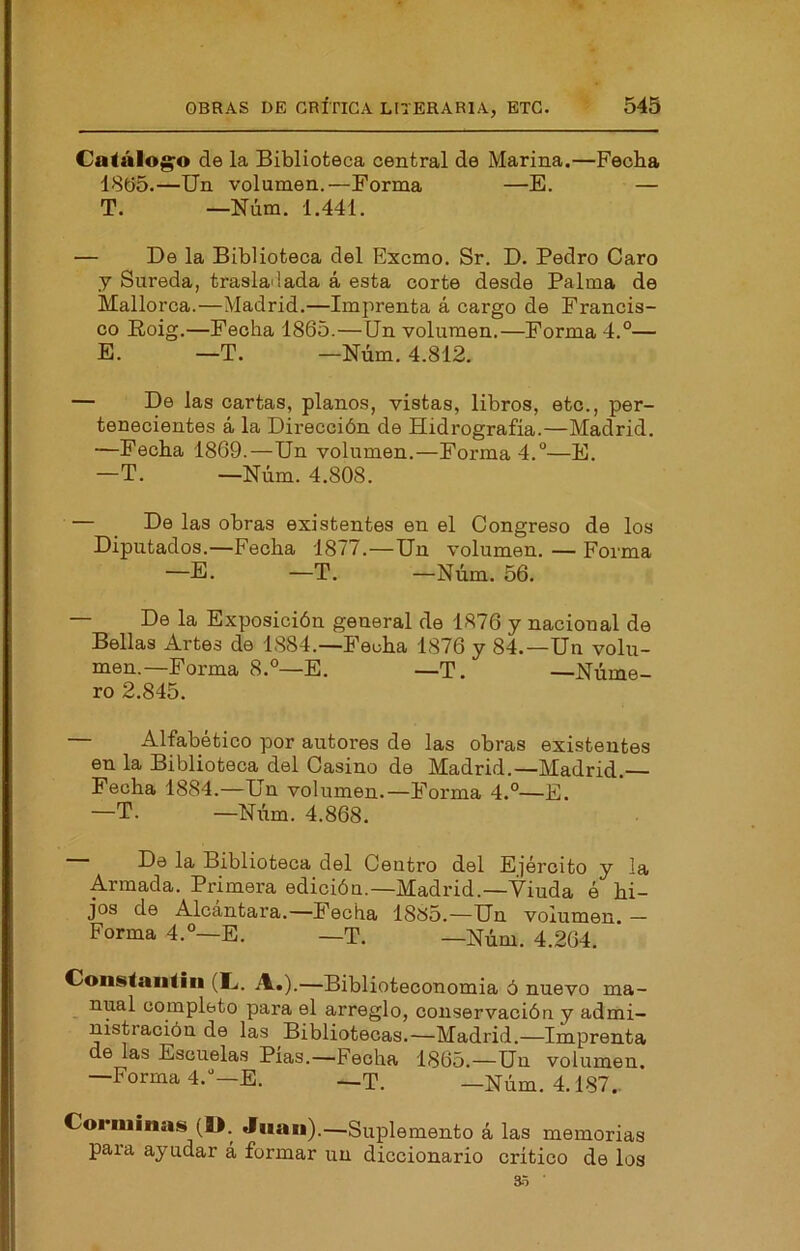 Catálogo de la Biblioteca central de Marina.—Feoba 18t)5.—Un volumen.—Forma —E. — T. —Núm, 1.441. — De la Biblioteca del Excmo. Sr. D. Pedro Caro y Sureda, trasladada á esta corte desde Palma de Mallorca.—Madrid.—Imprenta á cargo de Francis- co Roig.—Pecha 1865.—Un volumen.—Forma 4.°— E. —T. —Núm. 4.812. — De las cartas, planos, vistas, libros, etc., per- tenecientes á la Dirección de Hidrografía.—Madrid. —Fecha 1869.—Un volumen.—Forma 4.°—E. —T. —Núm. 4.808. — De las obras existentes en el Congreso de los Diputados.—Fecha 1877.—Un volumen. — Forma —E. —T. —Núm. 56. — De la Exposición general de 1876 y nacional de Bellas Artes de 1884.—Fecha 1876 y 84.—Un volu- men.—Forma 8.—E. —T. -Núme- ro 2.845. Alfabético por autores de las obras existentes en la Biblioteca del Casino de Madrid.—Madrid. Fecha 1884.—Un volumen.—Forma 4.°—E. —T. —Niím. 4.868. De la Biblioteca del Centro del Ejército y la Armada. Primera edición.—Madrid.—Viuda ó hi- jos de Alcántara.—Fecha 1885.—Un volumen. — Forma 4.°—E. —T. —Núm. 4.264. Constaiitiii (L,. A.).—Biblioteconomia ó nuevo ma- nual completo para el arreglo, conservación y admi- nistración de las Bibliotecas.—Madrid.—Imprenta de las Escuelas Pias.—Fecha 1865.—Un volumen. —Forma d.^—E. —T. —Núm. 4.187.. Corniinas (IJ. Juan).—Suplemento á las memorias para ayudar á formar un diccionario crítico de los