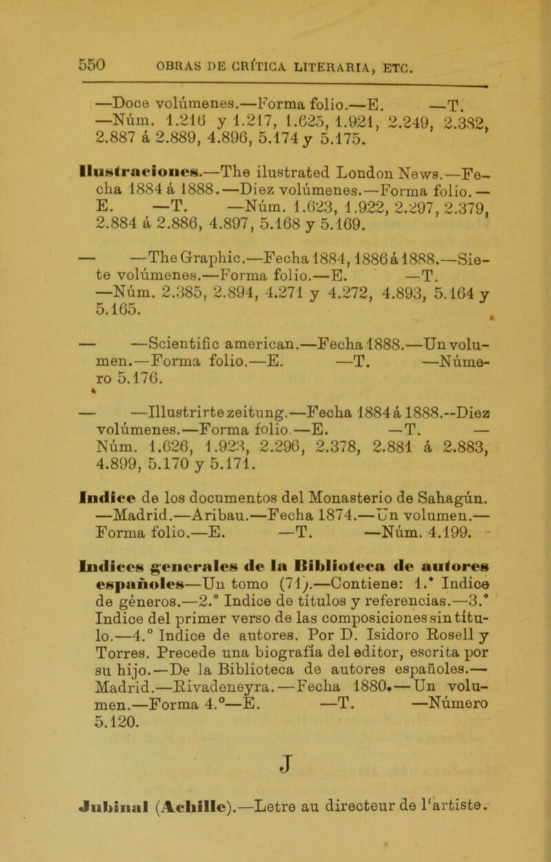 —Doce vohimenes.—Forma folio.—E. —T. —Núm. 1.21Ü y 1.217, 1.625, 1.921, 2.249, 2.382, 2.887 á 2.889, 4.896, 5.174 y 5.175. lluMÍrni‘ioiieM.—The ilustrated London News.—Fe- cha 1884 á 1888.—Diez volúmenes.—Forma folio.— E. —T. —Núm. 1.623, 1.922, 2.297,2.379, 2.884 á 2.886, 4.897, 5.168 y 5.169. — —The Graphic.—Fecha 1884,1886á 1888.—Sie- te volúmenes.—Forma folio.—E. —T. —Núm. 2.385, 2.894, 4.271 y 4.272, 4.893, 5.164 y 5.165. ^ — —Scientific american.—Fecha 1888.—Un volu- men.—Forma folio.—E. —T. —Núme- ro 5.176. 4 — —Illustrirtezeitung.—Fecha 1884 á 1888.--Diez volúmenes.—Forma folio.—E. —T. — Núm. 1.626, 1.923 , 2.296 , 2.378, 2.881 á 2.883, 4.899, 5.170 y 5.171. Indice de los documentos del Monasterio de Sahagún. —Madrid.—Aribau.—Fecha 1874.—Un volumen.— Forma folio.—E. —T. —Núm. 4.199. - Indiees g;enerales de In Biblioteca de autores españoles—Un tomo (71;.—Contiene: 1.’ Indice de géneros.—2.“ Indice de títulos y referencias.—3.* Indice del primer verso de las composiciones sin títu- lo.—4.° Indice de autores. Por D. Isidoro Rosell y Torres. Precede una biografía del editor, escrita por su hijo.—De la Biblioteca de autores españoles.— Madrid.—Eivadeneyra.—Fecha 1880.—Un volu- men.—Forma 4.®—E. —T. —Número 5.120. J Jubiiial (Achille).—Letre au directeur de Partiste.