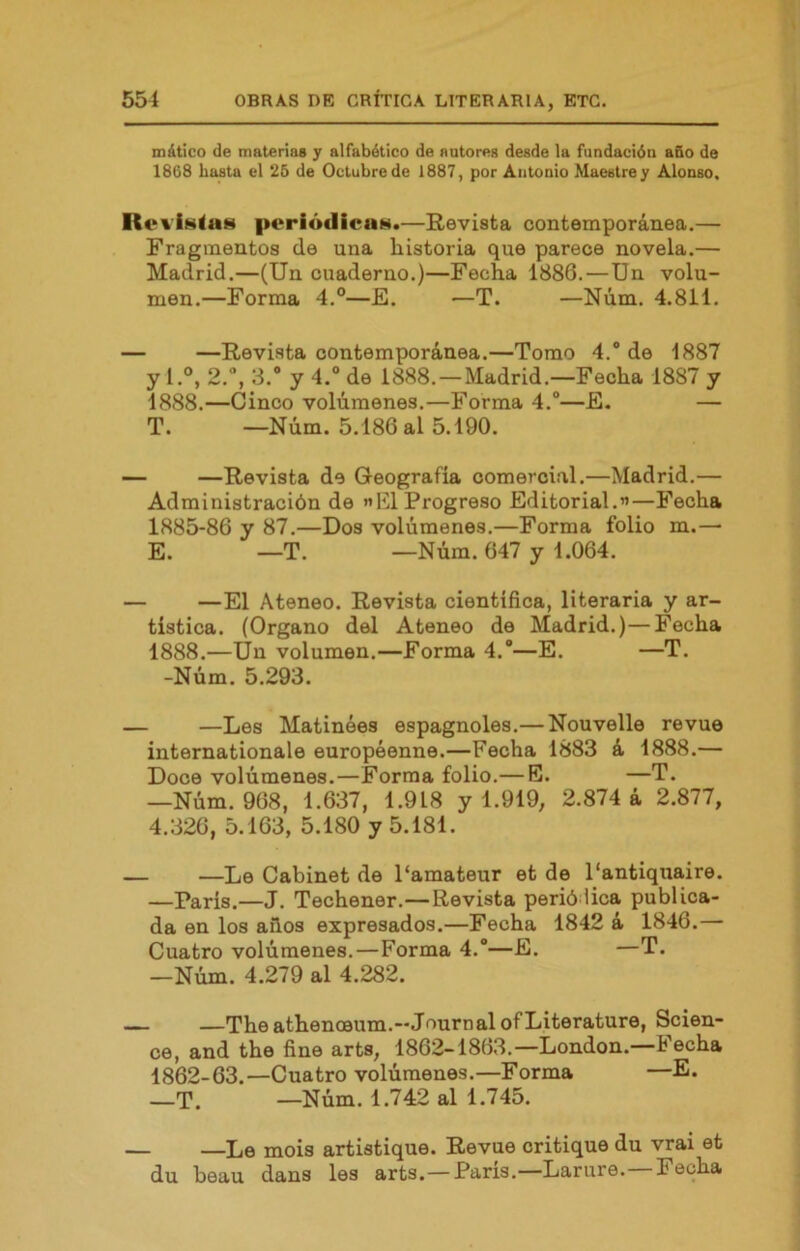 mátlco de matenas y alfabético de autores desde la fundación año de 1868 hasta el 26 de Octubre de 1887, por Antonio Maestrey Alonso. RoaíhIuh periódicas.—Revista contemporánea.— Fragmentos de una historia que parece novela.— Madrid.—(Un cuaderno.)—Fecha 1886.—Un volu- men.—Forma 4.°—E. —T. —Núm. 4.811. — —Revista contemporánea.—Tomo 4.'de 1887 y l.°, 2., 3.® y 4.“ de 1888.—Madrid.—Fecha 1887 y 1888.—Cinco volúmenes.—Forma 4.®—E. — T. —Núm. 5.186 al 5.190. — —Revista de Geografía comercial.—Madrid.— Administración de «El Progreso Editorial.”—Fecha 1885-86 y 87.—Dos volúmenes.—Forma folio m.— E. —T. —Núm. 647 y 1.064. — —El Ateneo. Revista científica, literaria y ar- tística. (Organo del Ateneo de Madrid.)—Fecha 1888.—Un volumen.—Forma 4.®—E. —T. -Núm. 5.293. — —Les Matinées espagnoles.— Nouvelle revue Internationale européenne.—Fecha 1883 á 1888.— Doce volúmenes.—Forma folio.— E. —T. —Núm. 968, 1.637, 1.918 y 1.919, 2.874 á 2.877, 4.326, 5.163, 5.180 y 5.181. — —Le Cabinet de Pamateur et de 1‘antiqtiaire. —París.—J. Techener.—Revista perió lica publica- da en los aiios expresados.—Fecha 1842 á 1846.— Cuatro volúmenes.—Forma 4.®—E. —T. —Núm. 4.279 al 4.282. —The athenoeum.—Journal ofLiterature, Scien- ce, and the fine arts, 1862-1863.—London.—techa 1862-63.—Cuatro volúmenes.—Forma —E. —T. —Núm. 1.742 al 1.745. — —Le mois artistique. Revue critique du vrai et du beau dans les arts. — París.—Larure. Fecha