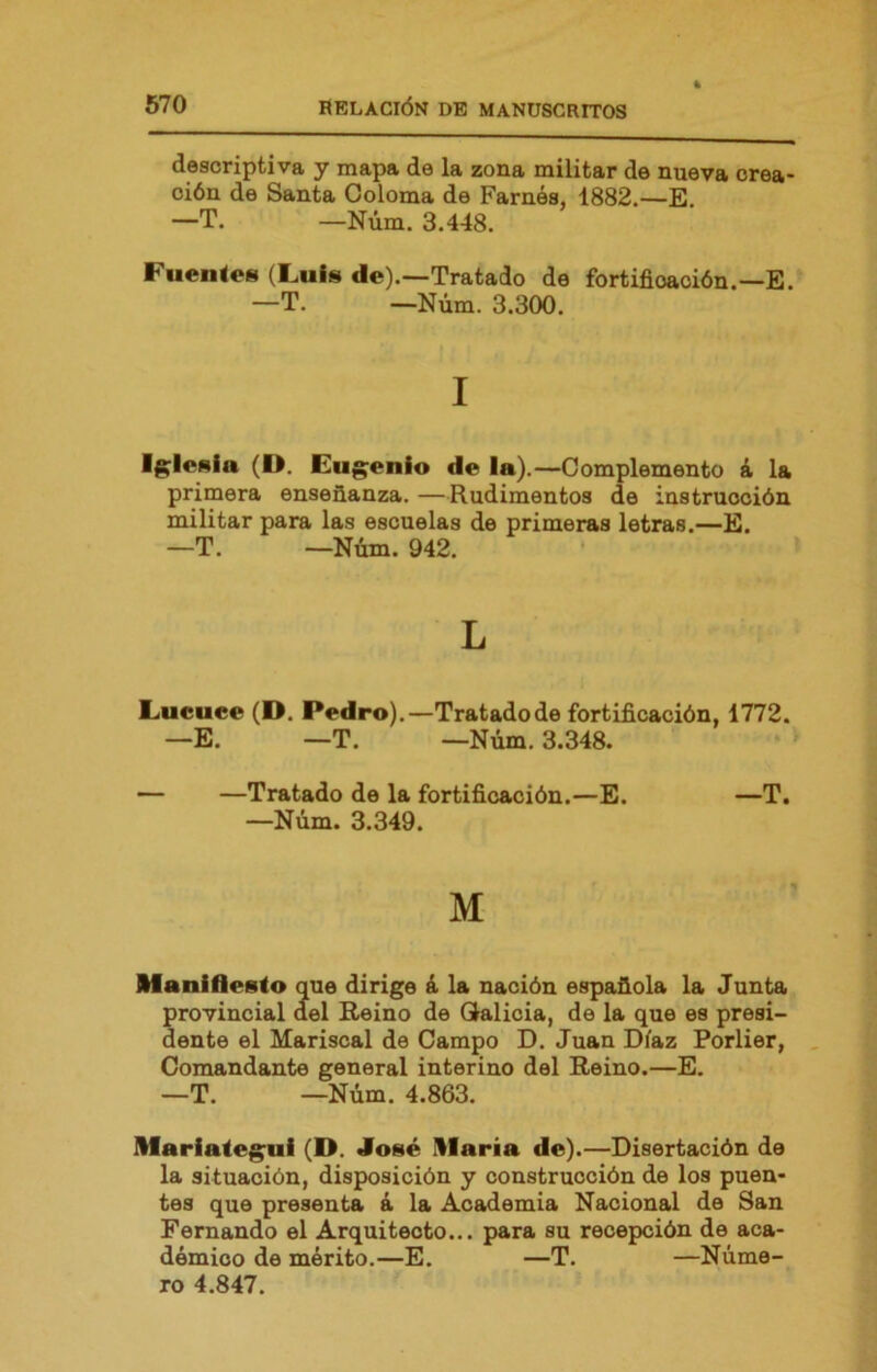 descriptiva y mapa de la zona militar de nueva crea- ción de Santa Coloma de Farnós, 1882.—E. —T. —Núm. 3.448. Fuentes (Fuis de).—Tratado de fortificación.—E. —T. —Núm. 3.300. I Ig^lenia (D. Eug;enio de la).—Complemento á la primera enseñanza. —Rudimentos de instrucción militar para las escuelas de primeras letras.—E. —T. —Núm. 942. L Liucuce (D. Pedro).—Tratadode fortificación, 1772. —E. —T. —Núm. 3.348. — —Tratado de la fortificación.—E. —T. —Núm. 3.349. M Maniflesto que dirige á la nación española la Junta provincial del Reino de Galicia, de la que es presi- dente el Mariscal de Campo D. Juan Díaz Porlier, Comandante general interino del Reino.—E. —T. —Núm. 4.863. Mariateg^ui (D. José iMaría de).—Disertación de la situación, disposición y construcción de los puen- tes que presenta á la Academia Nacional de San Fernando el Arquitecto... para su recepción de aca- démico de mérito.—E. —T. —Núme- ro 4.847.