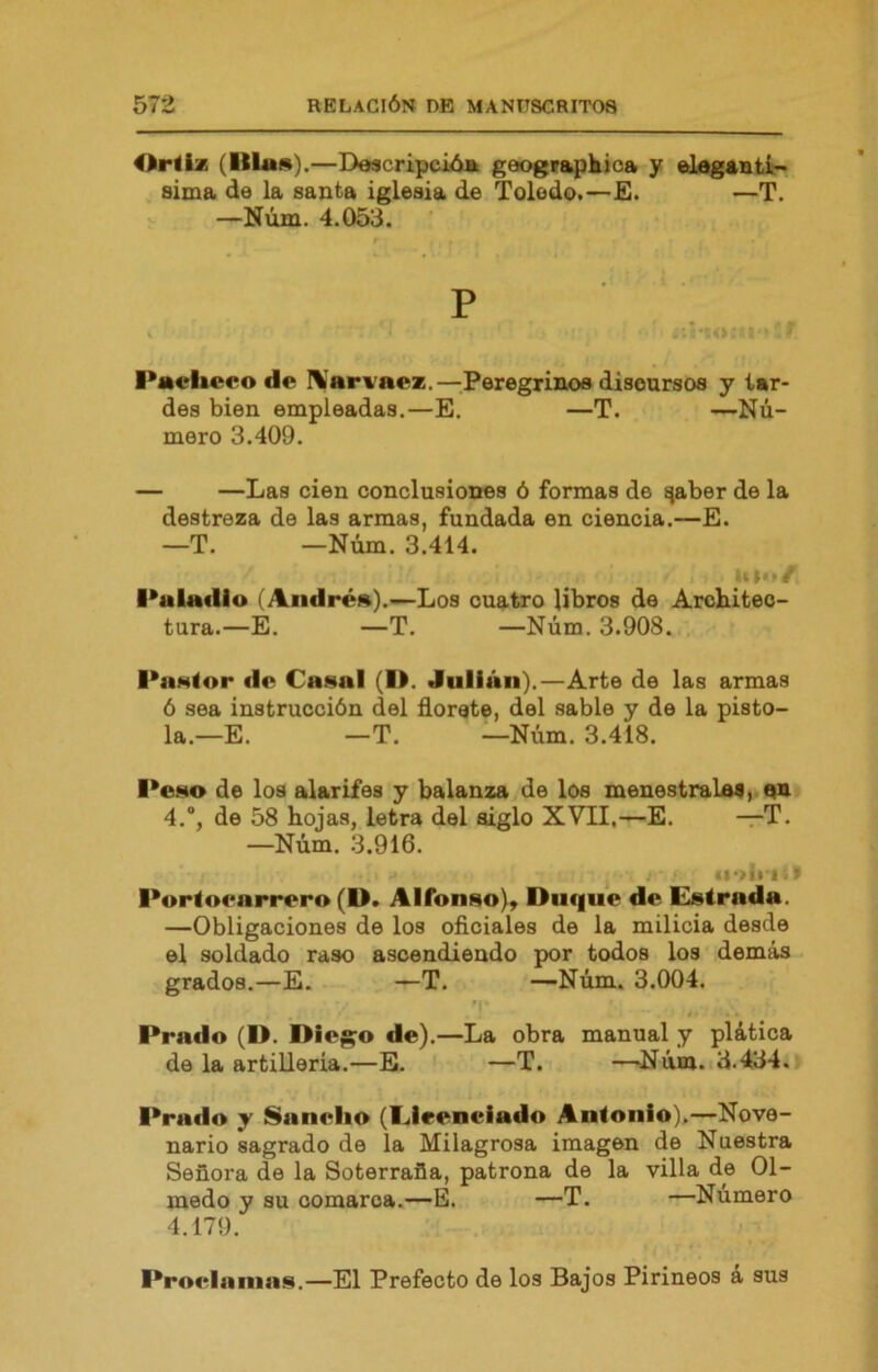 Orliz (Illas).—Descripción geogr^kica y elegantí- sima de la santa iglesia de Toledo.—E. —T. —Núm. 4.053. P Pacliceo de IVarvaez.—Peregrinos discursos y tar- des bien empleadas.—E. —T. —Nú- mero 3.409. — —Las cien conclusiones ó formas de ¡^aber de la destreza de las armas, fundada en ciencia.—E. —T. —Núm. 3.414. l*aladlo (Andrea).—Los cuatro libros de Architeo- tura.—E. —T. —Núm. 3.908. l*nMior de Caaal (l>. Julián).—Arte de las armas 6 sea instrucción del florete, del sable y de la pisto- la.—E. —T. —Núm. 3.418. l*ci4o de los alarifes y balanza de los menestralas, un 4.“, de 58 hojas, letra del siglo XVII,—E. —T. —Núm. 3.916. I Porloenrrero (D. Alfonao), Duque de Elatrada. —Obligaciones de los oficiales de la milicia desde el soldado raso ascendiendo por todos los demás grados.—E. —T. —Núm. 3.004. Prado (D. Die^o de).—La obra manual y plática de la artillería.—B. —T. —Núm. 3.434. lirado y Sanelio (I^lrenciado Aníonio),—Nove- nario sagrado de la Milagrosa imagen de Nuestra Señora de la Soterraña, patrona de la villa de Ol- medo y su comarca.—E. —T. —Número 4.179. Proelainas.—El Prefecto de los Bajos Pirineos a sus