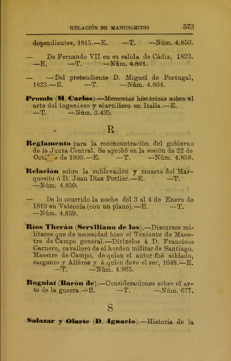 dependientes, 1815.—E. —T. —Núm. 4.853. — De Fernando VII en su salida de Cádiz, 1823. —E. —T. —Nim. 4.8dl. — —Del pretendiente D. Miguel de Portugal, 1823.—E. —T. —Num. 4.864. Proniis (M. Carlas).—Memorias Listórioas sobre el arte del ingeniero y el artillero en Italia.—E. —T. —Núm. 3.435. R Reglamento para la reconcentración del gobierno de la Junta Central. Se aprobó en la sesión de 22 de OotW' <í de 1809.—E. —T. —Núm. 4.858. Relación sobre la 'sublevación y muerte del Mar- quesito ó D. Juan Diaz Porlier.—E. —T. —Núm. 4.850. — De lo ocurrido la noche del 3 al 4 do Enero de 1819 en Valencia (con un plano).—E. —T. —Núm. 4.859. Ríos Tlierán (SerViliano de los).—Discursos mi- litares que de necesidad hizo el Teniente de Maes- tre de Campo general.—Dirixelos á D. Francisco Camero, ca vallero de el borden militar de Santiago. Maestre de Campo, de quien el autor fue soldado, sargento y Alférez y á quien deve el ser, 1648.-—E. —T. —Núm. 4.865. Rogniat (Rarón de).—Consideraciones sobre el ar- te de la guerra.—E. —T. —Núm. 677. s Salazar y Otarte (D. .Ignacio).—Historia de la t