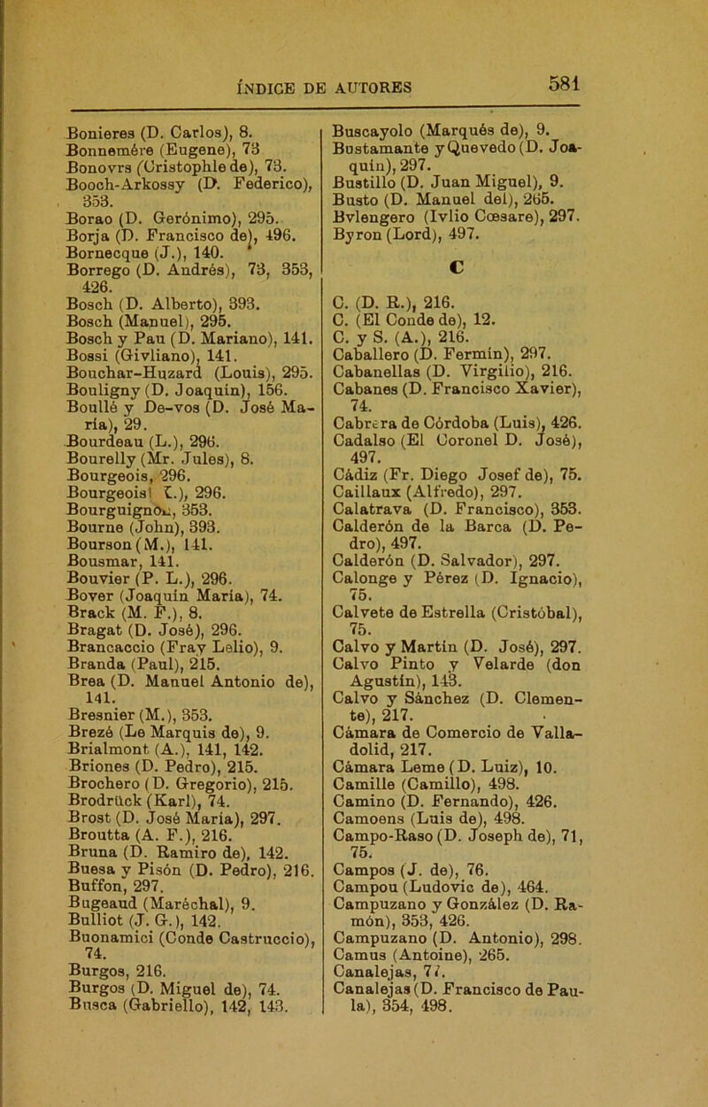 Bonieres (D. Carlos), 8. Bonnemére (Eugene), 73 Bonovrs ('Cristophlede), 73. Boooh-Arkossy (I>. Federico), 353. Borao (D. Gerónimo), 295. Borja (D. Francisco de), 496. Bornecque (J.), 140. Borrego (D. Andrés), 73, 353, 426. Bosch (D. Alberto), 393. Bosch (Manuel), 296. Bosch y Pau (D. Mariano), 141. Bossi (Givliano), 141. Boucbar-Huzard (Louis), 295. Bouligny(D. Joaquín), 166. Boulló y Í)e-vos (D. José Ma- ría), 29. Bourdeau (L.), 296. Bourelly (Mr. Jules), 8. Bourgeois, 296. BourgeoisI C.), 296. BourguignOi:, 353. Bourne (John), 393. Bourson(M.), 141. Bousmar, 141. Bouvier (P. L.), 296. Bover (Joaquín María), 74. Brack (M. F.), 8. Bragat (D. José), 296. Brancaccio (Fray Lelio), 9. Branda (Paul), 215. Brea (D. Manuel Antonio de), 141. Bresnier (M.), 353. Brezé (Le Marquis de), 9. Brialmont (A.), 141, 142. Briones (D. Pedro), 215. Brochero (D. Gregorio), 215. Brodrück (Karl), 74. Brost (D. José María), 297. Broutta (A. F.), 216. Bruna (D. Ramiro de), 142. Buesa y Pisón (D. Pedro), 216. Buffon, 297. Bugeaud (Maréchal), 9. Bulliot (J. G.), 142. Buonamici (Conde Castruccio), Burgos, 216. Burgos (D. Miguel de), 74. Busca (Gahriello), 142, 143. Buscayolo (Marqués de), 9. Bustamante yQuevedo(D. Joa- quín), 297. Bustillo (D. Juan Miguel), 9. Busto (D. Manuel del), 265. Bvlengero (Ivlio Coesare), 297. Byron (Lord), 497. C C. (D. R.), 216. C. (El Conde de), 12. C. y S. (A.), 216. Caballero (D. Fermín), 297. Cahanellas (D. Virgilio), 216. Cabanes (D. Francisco Xavier), 74. Cabrera de Córdoba (Luis), 426. Cadalso (El Coronel D. José), 497. Cádiz (Fr. Diego Josef de), 75. Caillaux (Alfredo), 297. Calatrava (D. Francisco), 363. Calderón de la Barca (D. Pe- dro), 497. Calderón (D. Salvador), 297. Calonge y Pérez (D. Ignacio), 75. Calvete de Estrella (Cristóbal), 75. Calvo y Martin (D. José), 297. Calvo Pinto y Velarde (don Agustín), 143. Calvo y Sánchez (D. Clemen- te), 217. Cámara de Comercio de Valla- dolid, 217. Cámara Leme (D. Luiz), 10. Camille (Camillo), 498. Camino (D. Fernando), 426. Camoens (Luis d^, 498. Campo-Raso (D. Joseph de), 71, 75. Campos (J. de), 76. Campou (Ludovic de), 464. Campuzano y González (D. Ra- món), 353, 426. Campuzano (D. Antonio), 298. Camus (Antoine), 265. Canalejas, Ti, Canalejas (D. Francisco do Pau- la), 354, 498.