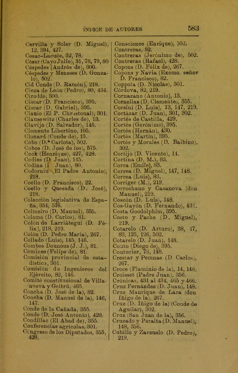 Cervilla y Soler (D. Miguel), 12, 394, 427. Cesac-Lacuée, 32, 78. César (Cayo Julio), 31, 78, 79,80 Céspedes (Andrés de), 300. Céspedes y Meneses (D. Gonza- lo), 602 Cid Conde (D. Ramón), 218. Cieza de León (Pedro), 80, 434. Cirodde, 300. Ciscar (D. Francisco), 395. Ciscar (D. Gabriel), 395. Clauio (El P. Chrzstoual), 301. Clausewitz (Charles de), 13. Clavijo (D. Salvador), 145. Clemente Libertino, 105. Clonard (Conde de), 13. Cobo (D.* Carlota), 602. Cobos (D. José de los), 676. Cock (Henrique), 427, 428. Codies (D Juan), 145. Codina (1 Juan), 80. Codorniu ^E1 Padre Antonio), 218. Coello (D. Francisco), 22. Coello y Quesada (D. José), 218. Colección legislativa de Espa- ña, 364, 576. Colmeiro (D. Manuel), 365. Coloma (D. Carlos), 81. Colón do Larriátegui (D. Fé- lix), 218, 219. Colón (D. Pedro María), 267. Collado (Luis), 145, 146. Combes Dounous (J. J.), 81. Comines (Felipe de), 81. Comisión provincial de esta- dística, 301. Comisión de Ingenieros del Ejército, 82, 146. Comité constitucional de Villa- nueva y Geltrü, 465. Concha (D. José de la), 82. Concha (D. Manuel de la), 146, 147. Conde de la Cañada, 365. Conde (D. José Antonio), 428. Condillac (El Abad de), 356. Conferencias agrícolas, 301. Congreso do los Diputados, 356, 428. Conscience (Enrique), 502. Contreras, 82. Contreras (Jerónimo de), 502. Contreras (Rafael), 428. Copons (D. Félix de), 267. Copons y Navia (Excmo. señor D. Francisco), 82. Coppola (D. Nicolás), 301. Córdova, 82, 219. Cornazano (Antonio), 13. Cornelias (D. Clemente;, 355. Corsini (D. Luis), 13, 147, 219. Cortázar (D. Juan), 301, 302. Cortés de Castilla, 429. Cortés (Gerónimo), 396. Cortés (Hernán), 430. Cortés (Martín), 395. Cortés y Morales (D. Balbino), .30f Cortijo (D. Vicente), 14. Cortina (D. M.), 83. Corra (Emile), 83. Correa (D. Miguel), 147, 148. Correa (Luis), 83. Corriger (M.), 219. Corrochano y Casanova (don Manuel), 219. Coscón (D. Luis), 148. Cos-Gayón (D. Fernando), 43!. Costa Goodolphim, 395. Costo y Pache (D. Miguel), 219. Cotarelo (D. Arturo), 38, 47, 83, 125, 126, 502. Cotarelo (D. Juan), 148. Coato (Diego de), 395. Couturier, 73, 148. Crestar y Pemnas (D. Carlos), 267. Croce (Flaminio de la), 14, 148. Croisset (Padre Juan), 356. Crónicas, 431 al 434, 465 y 466. Cruz Fernández (D. Juan), 148. Cruz Manrique de Lára (don Iñigo de la), 267. Cruz (D. Iñigo de la) (Conde de Aguilar), 302. Cruz (San Juan de la), 356. Cruzado y Peralta (D. Manuel), 148, 356. Cubillo y Zarzuelo (D. Pedro), 219. . ,