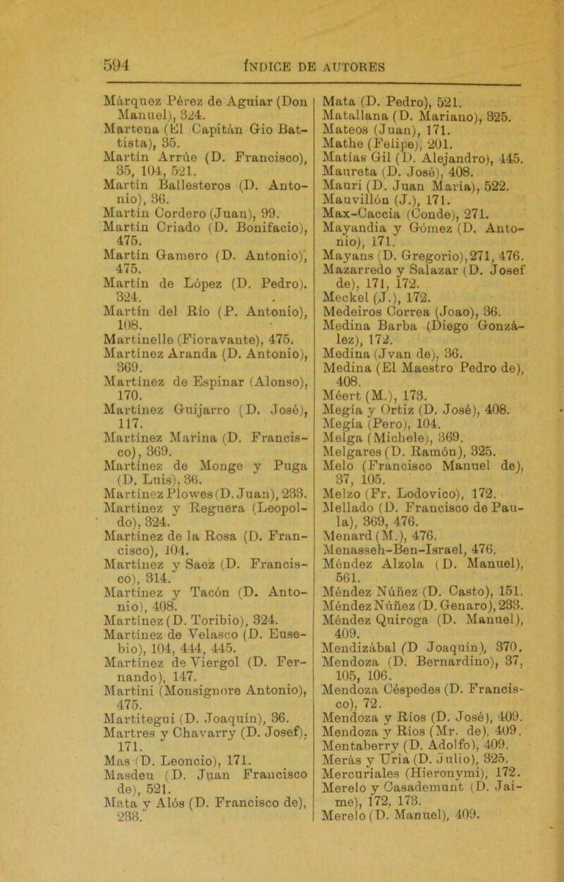 Márquez Pérez de Aguiar (Don Manuel), 3¿á. Martena (Él Capitán Gio Bat- tista), 35. Martin Arrúe (D. Francisco), 35, 10-1, 5-21. Martín Ballesteros (D. Anto- nio), 3G. Martín Cordero (Juan), 99. Martín Criado (D. Bonifacio), 475. Martín Gamero (D. Antonio)', 475. Martín de López (D. Pedro). 324. Martín del Río (P. Antonio), 108. Martinelle (Fioravante), 475. Martínez Aranda (D. Antonio), 369. Martínez de Espinar (Alonso), 170. Martínez Guijarro (D. José), 117. Martínez Marina (D. Francis- co), 369. Martínez de Monge y Puga (D. Luis), 36. Martínez PÍowes(D. Juan), 233. Martínez y Reguera (Leopol- do), 324. Martínez de la Rosa (D. Fran- cisco), íOl. Martínez y Saez (D. Francis- co), 314. Martínez y Tacón (D. Anto- nio), 408. Martínez (D. Toribio), 324. Martínez de Velasco (D. Euse- bio), 104, 444, 445. Martínez de Viergol (D. Fer- nando), 147. Martini (Monsignore Antonio), 475. Martitegui (D. Joaquín), 36. Martres y Chavarry (D. Josef). 171. Mas (D. Leoncio), 171. Masdeu (D. Juan Francisco de), 521. Mata V Alós (D. Francisco de), 238.' Mata (D. Pedro), 521. Matallana (D. Mariano), 325. Mateos (Juan), 171. Mathe (Felipe), 201. Matías Gil (J). Alejandro), 445. Maureta (D. José), 408. Mauri (D. Juan María), 522. Mauvillón (J.), 171. Max-Caccia (Conde), 271. Mayandia y Gómez (D. Anto- nio), 171. Mayans (D. Gregorio),271, 476. Mazarredo y Salazar (D. Josef de), 171, 172. Meckel (J.), 172. Medeiros Correa (Joao), 36. Medina Barba (Diego Gonzá- lez), 172. Medina (Jvan de), 36. Medina (El Maestro Pedro de), 408. Méert (M.), 173. Megla y Ortiz (D. José), 408. Megía (Pero), 104. Melga (Michele;, 369. Melgares (D. Ramón), 325. Meló (Francisco Manuel de), 37, 105. Melzo (Fr. Lodovico), 172. Mellado (D. Francisco de Pau- la), 369, 476. Menard (M.), 476. Menasseh-Ben-Israel, 476. Méndez Alzóla (D. Manuel), 561. Méndez Núñez (D. Casto), 151. Méndez Núñez (D. Genaro), 233. Méndez Quiroga (D. Manuel), 409. Mendizábal (D Joaquín), 370. Mendoza (D. Bernardino), 37, 105, 106. Mendoza Céspedes (D. Francis- co), 72. Mendoza y Ríos (D. José), 409. Mendoza y Ríos (Mr. de), 409. Mentaberry (D. Adolfo), -Í09. Merás y Uria (D. Julio), 325. Mercuriales (Hieronymi), 172. Merelo y Gasademunt (D. Jai- me), 172, 173. Merelo(D. Manuel), 409.