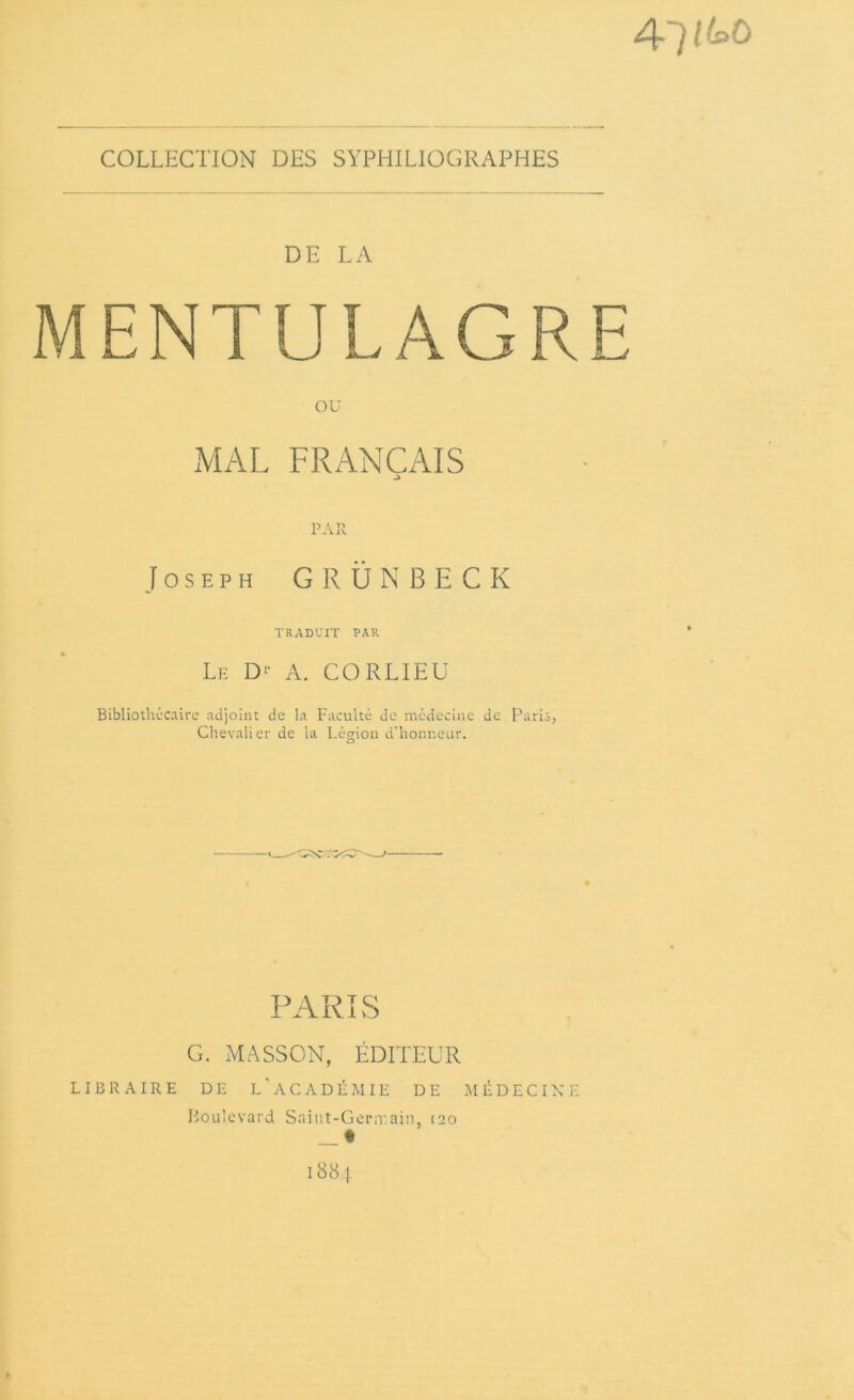 4*7 /ko COLLECTION DES SYPHILIOGRAPHES DE LA MENTULAGRE OU MAL FRANÇAIS .i PAR Joseph G R Ü N B E C K TRADUIT PAR Le D‘- A. CORLIEU Bibliotliccaire adjoint de la Faculté de médecine de Paris, Chevalier de la Légion d'honneur. PARIS G. MASSON, ÉDITEUR LIBRAIRE DE L'ACADÉMIE DE MÉDECINE Boulevard Saint-Germain, tao _ * 1884 *