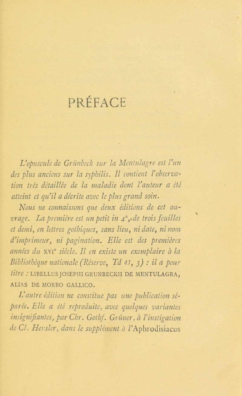 PRÉFACE L’opuscule de Grunbeck sur la Menlitlagre est Van des plus anciens sur la syphilis. Il contient Inobserva- tion très détaillée de la maladie dont l’auteur a été atteint et qu’il a décrite avec le plus grand soin. Nous ne connaissons que deux éditions de cet ou- vrage. La première est un petit in 4°,>dc trois feuilles et demi, en lettres gothiques, sans lieu, ni date, ni nom d’imprimeur, ni pagination. Elle est des premières années du xvi° siècle. Il en existe un exemplaire à la Bibliothèque nationale (Réserve, Là 43, 3) : il a pour titre : libellusjosephi grunbeckii de mentulagra, ALIAS DE MORBO GALLICO. L’autre édition ne constitue pas une publication sé- parée. Elle a été reproduite, avec quelques variantes insignifiantes, par Chr. Gothf. Griiner, à Vinstigation de Cl. Henslcr, dans le supplément à /'Aphrodisiacus