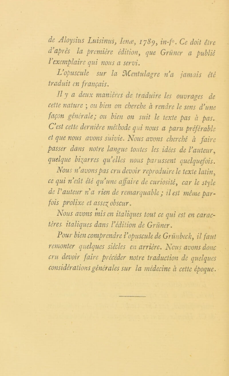 de Aloysius Lui sinus, Ienœ, 178% in-f°. Ce doit être d’après la première édition, que Grimer a publié l’exemplaire qui nous a servi. L opuscule sur la IMlentulagre n’a jamais été traduit en français. Il J ci deux manières de traduire les ouvrages de o cette nature ; ou bien on cherche à rendre le sens d’une façon générale; ou bien on suit le texte pas à pas. C’est cette dernière méthode qui nous a paru préférable et que nous avons suivie. Nous avons cherché à faire passer dans notre langue toutes les idées de l’auteur, quelque bigarres quelles nous parussent quelquefois. Nous n’avons pas cru devoir reproduire le texte latin, ce qui n’eût été qu’une affaire de curiosité, car le style de Vauteur na rien de remarquable ; il est même par- fois prolixe et assez obscur. Nous avons mis en italiques tout ce qui est en carac- tères italiques dans l’édition de Grimer. Pour bien comprendre l’opuscule de Grüubeck, il faut remonter quelques siècles en arrière. Nous avons donc cru devoir faire précéder notre traduction de quelques considérations générales sur la médecine à cette époque.