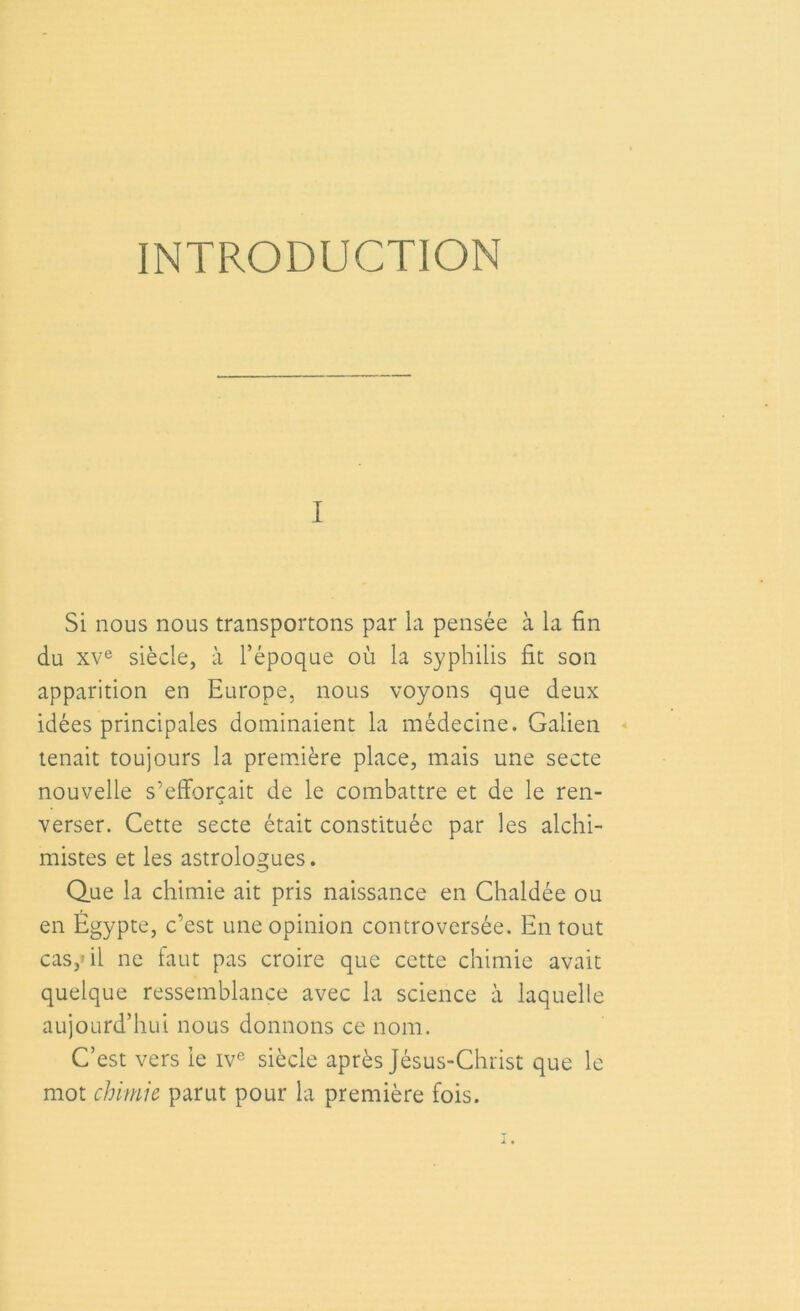 INTRODUCTION Si nous nous transportons par la pensée à la fin du xve siècle, à l’époque où la syphilis fit son apparition en Europe, nous voyons que deux idées principales dominaient la médecine. Galien tenait toujours la première place, mais une secte nouvelle s’efforcait de le combattre et de le ren- verser. Cette secte était constituée par les alchi- mistes et les astrologues. Que la chimie ait pris naissance en Chaldée ou en Égypte, c’est une opinion controversée. En tout cas,» il ne faut pas croire que cette chimie avait quelque ressemblance avec la science à laquelle aujourd’hui nous donnons ce nom. C’est vers le ive siècle après Jésus-Christ que le mot chimie parut pour la première fois.
