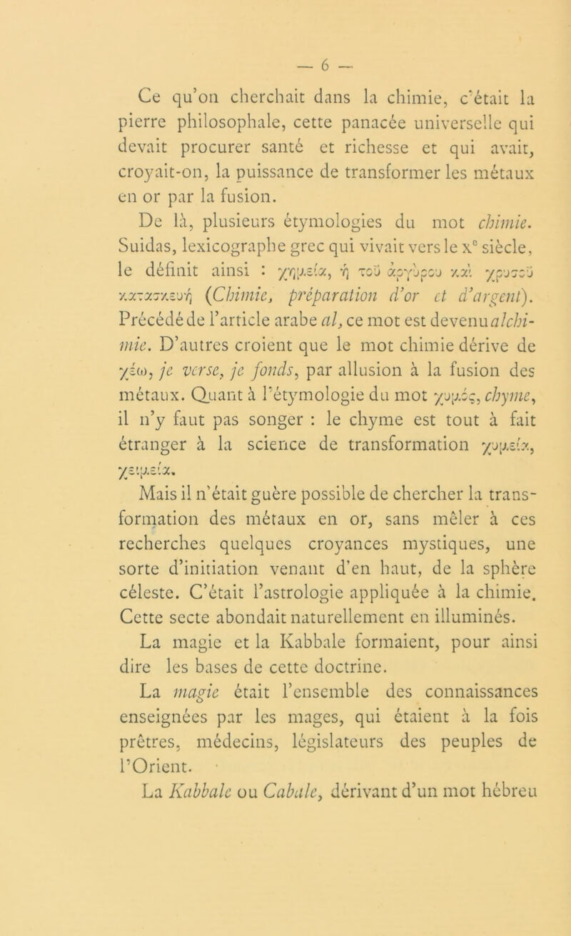 Ce qu’on cherchait dans la chimie, c'était la pierre philosophale, cette panacée universelle qui devait procurer santé et richesse et qui avait, croyait-on, la puissance de transformer les métaux en or par la fusion. De là, plusieurs étymologies du mot chimie. Suidas, lexicographe grec qui vivait vers le xc siècle, le définit ainsi : yr^elct, y] tgj apyèpcj xal ypJ7crj v.7.-y.j'/.z'jTi (Chimiej préparation d’or et d’argent). Précédé de l’article arabe al, ce mot est devenu mie. D’autres croient que le mot chimie dérive de yi<j): je verse, je fonds, par allusion à la fusion des métaux. Quant à l'étymologie du mot yyyiq, chyme, il n’y faut pas songer : le chyme est tout à fait étranger à la science de transformation yryd?., Mais il n’était guère possible de chercher la trans- formation des métaux en or, sans mêler à ces recherches quelques croyances mystiques, une sorte d’initiation venant d’en haut, de la sphère céleste. C’était l’astrologie appliquée à la chimie. Cette secte abondait naturellement en illuminés. La magie et la Kabbale formaient, pour ainsi dire les bases de cette doctrine. La magie était l’ensemble des connaissances enseignées par les mages, qui étaient à la fois prêtres, médecins, législateurs des peuples de l’Orient. La Kabbale ou Cabale, dérivant d’un mot hébreu