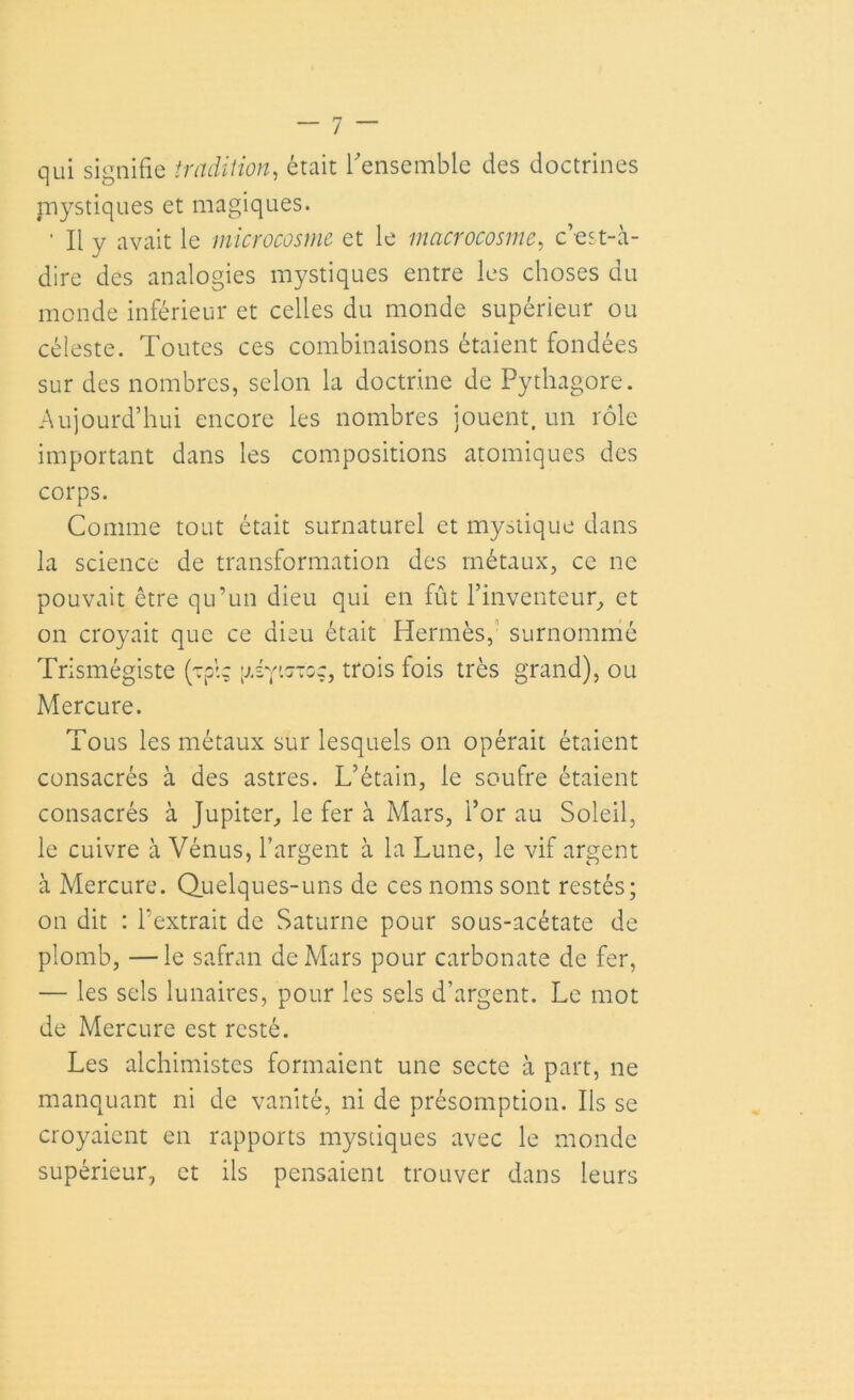 qui signifie tradition, était l'ensemble des doctrines mystiques et magiques. ' Il y avait le microcosme et le macrocosme, c’est-à- dire des analogies mystiques entre les choses du monde inférieur et celles du monde supérieur ou céleste. Toutes ces combinaisons étaient fondées sur des nombres, selon la doctrine de Pythagore. Aujourd’hui encore les nombres jouent, un rôle important dans les compositions atomiques des corps. Comme tout était surnaturel et mystique dans la science de transformation des métaux, ce ne pouvait être qu’un dieu qui en fût l’inventeur, et on croyait que ce dieu était Hermès, surnommé Trismégiste (Tpi; [jAy'.stgç, trois fois très grand), ou Mercure. Tous les métaux sur lesquels on opérait étaient consacrés à des astres. L’étain, le soufre étaient consacrés à Jupiter, le fer à Mars, l’or au Soleil, le cuivre à Vénus, l’argent à la Lune, le vif argent à Mercure. Quelques-uns de ces noms sont restés; on dit : l’extrait de Saturne pour sous-acétate de plomb, —le safran de Mars pour carbonate de fer, — les sels lunaires, pour les sels d’argent. Le mot de Mercure est resté. Les alchimistes formaient une secte à part, ne manquant ni de vanité, ni de présomption. Ils se croyaient en rapports mystiques avec le monde supérieur, et ils pensaient trouver dans leurs