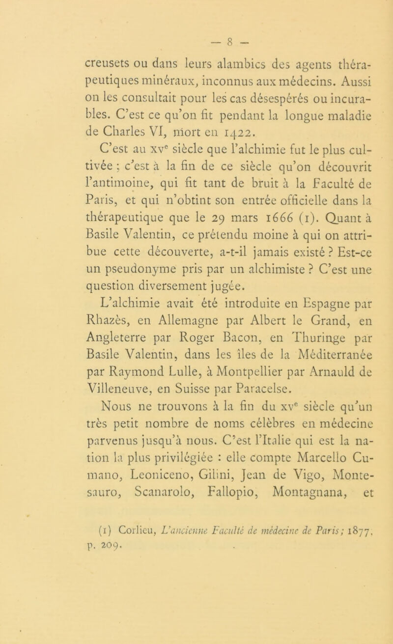creusets ou dans leurs alambics des agents théra- peutiques minéraux, inconnus aux médecins. Aussi on les consultait pour les cas désespérés ou incura- bles. C’est ce qu’on fit pendant la longue maladie de Charles VI, niort en 1422. C’est au xve siècle que l’alchimie fut le plus cul- tivée ; c’est à la fin de ce siècle qu’on découvrit l’antimoine, qui fit tant de bruit à la Faculté de Paris, et qui n’obtint son entrée officielle dans la thérapeutique que le 29 mars 1666 (1). Quanta Basile Valentin, ce prétendu moine à qui on attri- bue cette découverte, a-t-il jamais existé ? Est-ce un pseudonyme pris par un alchimiste ? C’est une question diversement jugée. L’alchimie avait été introduite en Espagne par Rhazès, en Allemagne par Albert le Grand, en Angleterre par Roger Bacon, en Thuringe par Basile Valentin, dans les îles de la Méditerranée par Raymond Lulle, à Montpellier par Arnauld de Villeneuve, en Suisse par Paracelse. Nous ne trouvons à la fin du xve siècle qu’un très petit nombre de noms célèbres en médecine parvenus jusqu’à nous. C’est l’Italie qui est la na- tion la plus privilégiée : elle compte Marcello Cu- mano, Leoniccno, Gilini, Jean de Vigo, Monte- sauro, Scanarolo, Fallopio, Montagnana, et (1) Corlieu, L'ancienne Facuité de médecine de Paris; 1877, p. 209.