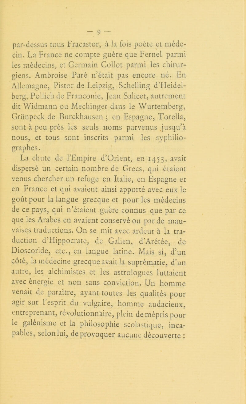 par-dessus tous Fracastor, à la fois poète et méde- cin. La France ne compte guère que Fernei parmi les médecins, et Germain Collot parmi les chirur- giens. Ambroise Paré n’était pas encore né. En Allemagne, Pistor de Leipzig, Schelling d'Heidel- berg, Pollich de Franconie, Jean Salicet, autrement dit Widmann ou Mechinger dans le Wurtemberg, Grünpeck de Burckhausen ; en Espagne, Torella, sont à peu près les seuls noms parvenus jusqu’à nous, et tous sont inscrits parmi les syphilio- graphes. La chute de l’Empire d’Orient, en 1453, avait dispersé un certain nombre de Grecs, qui étaient venus chercher un refuge en Italie, en Espagne et en France et qui avaient ainsi apporté avec eux le goût pour la langue grecque et pour les médecins de ce pays, qui n’étaient guère connus que par ce que les Arabes en avaient conservé ou par de mau- vaises traductions. On se mit avec ardeur a la tra- duction d’Hippocrate, de Galien, d’Arétée, de Dioscoride, etc., en langue latine. Mais si, d’un côté, la médecine grecque avait la suprématie, d’un autre, les alchimistes et les astrologues luttaient avec énergie et non sans conviction. Un homme venait de paraître, ayant toutes les qualités pour agir sur l’esprit du vulgaire, homme audacieux, entreprenant, révolutionnaire, plein de mépris pour le galénisme et la philosophie scolastique, inca- pables, selon lui, de provoquer aucune découverte :