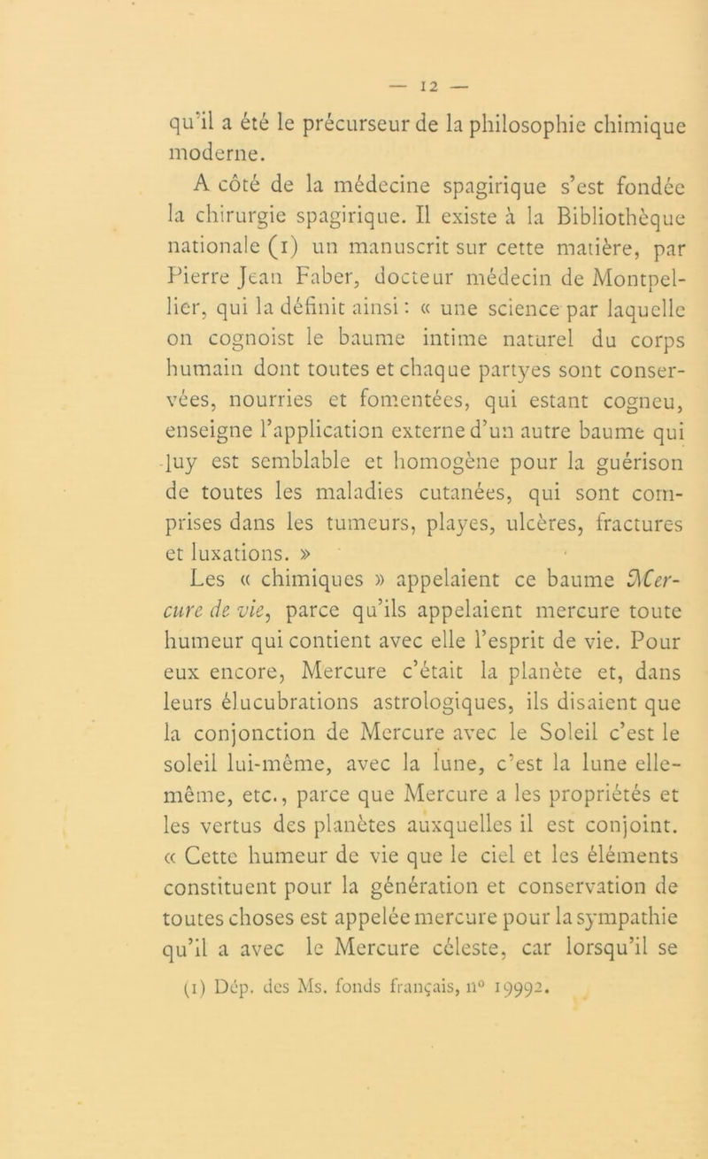 qu'il a été le précurseur de la philosophie chimique moderne. A côté de la médecine spagirique s’est fondée la chirurgie spagirique. Il existe à la Bibliothèque nationale (i) un manuscrit sur cette matière, par Pierre Jean Faber, docteur médecin de Montpel- lier, qui la définit ainsi: « une science par laquelle on cognoist le baume intime naturel du corps humain dont toutes et chaque partyes sont conser- vées, nourries et fomentées, qui estant cogneu, enseigne l’application externe d’un autre baume qui luy est semblable et homogène pour la guérison de toutes les maladies cutanées, qui sont com- prises dans les tumeurs, playes, ulcères, fractures et luxations. » Les « chimiques » appelaient ce baume Mer- cure de vie, parce qu’ils appelaient mercure toute humeur qui contient avec elle l’esprit de vie. Pour eux encore, Mercure c’était la planète et, dans leurs élucubrations astrologiques, ils disaient que la conjonction de Mercure avec le Soleil c’est le soleil lui-même, avec la lune, c:est la lune elle- même, etc., parce que Mercure a les propriétés et les vertus des planètes auxquelles il est conjoint. « Cette humeur de vie que le ciel et les éléments constituent pour la génération et conservation de toutes choses est appelée mercure pour la sympathie qu’il a avec le Mercure céleste, car lorsqu’il se (i) Dcp. des Ms. fonds français, n° 19992.