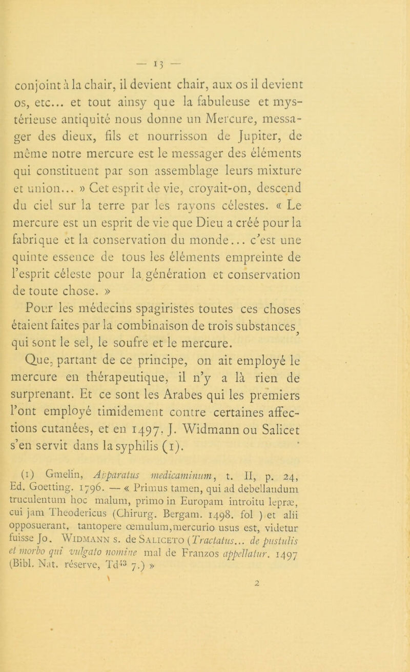 os, etc... et tout ainsy que la fabuleuse et mys- térieuse antiquité nous donne un Mercure, messa- ger des dieux, fils et nourrisson de Jupiter, de meme notre mercure est le messager des éléments qui constituent par son assemblage leurs mixture et union... » Cet esprit de vie, croyait-on, descend du ciel sur la terre par les rayons célestes. « Le mercure est un esprit de vie que Dieu a créé pour la fabrique et la conservation du monde... c'est une quinte essence de tous les éléments empreinte de l’esprit céleste pour la génération et conservation de toute chose. » Pour les médecins spagiristes toutes ces choses étaient faites par la combinaison de trois substaiïces qui sont le sel, le soufre et le mercure. Que, partant de ce principe, on ait employé le mercure en thérapeutique, il n’y a là rien de surprenant. Et ce sont les Arabes qui les premiers l’ont employé timidement contre certaines affec- tions cutanées, et en 1497. J. Widmann ou Salicet s’en servit dans la syphilis (1). (1) Gmelin, Apparatus medicaminum, t. II, p. 24, Ed. Goetting. 1796. — « Priai us tamen, qui ad debellandum truculentum hoc malum, primo in Europam introitu lepræ, cui jam Iheodericus (Chirurg. Bergam. 1498. fol ) et alii opposuerant, tantopere œmulum,mercurio usus est, videtur fuisse Jo. Widmann s. de Saliceto{Tractatus... de pustuïis et morbo qui vulgato nomine mal de Franzos appcllatur. 1497 (Bibl. Nat. réserve, Td53 7.) »