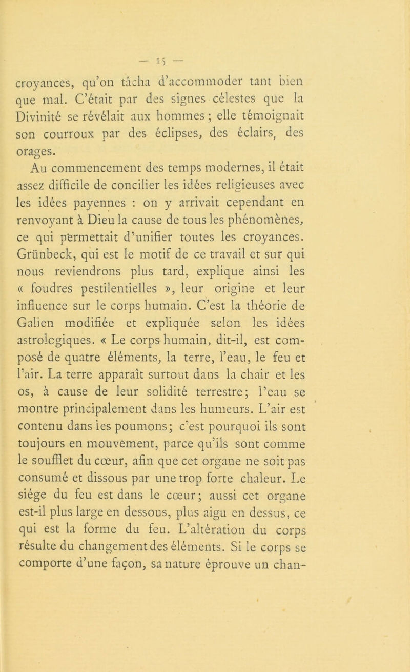 croyances, qu’on tâcha d’accommoder tant bien que mal. C’était par des signes célestes que la Divinité se révélait aux hommes ; elle témoignait son courroux par des éclipses, des éclairs, des orages. Au commencement des temps modernes, il était assez difficile de concilier les idées religieuses avec les idées payennes : on y arrivait cependant en renvoyant à Dieu la cause de tous les phénomènes, ce qui permettait d’unifier toutes les croyances. Grünbeck, qui est le motif de ce travail et sur qui nous reviendrons plus tard, explique ainsi les ce foudres pestilentielles », leur origine et leur influence sur le corps humain. C’est la théorie de Galien modifiée et expliquée selon les idées astrologiques. « Le corps humain, dit-il, est com- posé de quatre éléments, la terre, l’eau, le feu et l’air. La terre apparaît surtout dans la chair et les os, à cause de leur solidité terrestre; l’eau se montre principalement dans les humeurs. L’air est contenu dans ies poumons; c’est pourquoi iis sont toujours en mouvement, parce qu’ils sont comme le soufflet du cœur, afin que cet organe ne soit pas consumé et dissous par une trop forte chaleur. Le siège du feu est dans le cœur; aussi cet organe est-il plus large en dessous, plus aigu en dessus, ce qui est la forme du feu. L’altération du corps résulte du changement des éléments. Si le corps se comporte d’une façon, sa nature éprouve un chan-