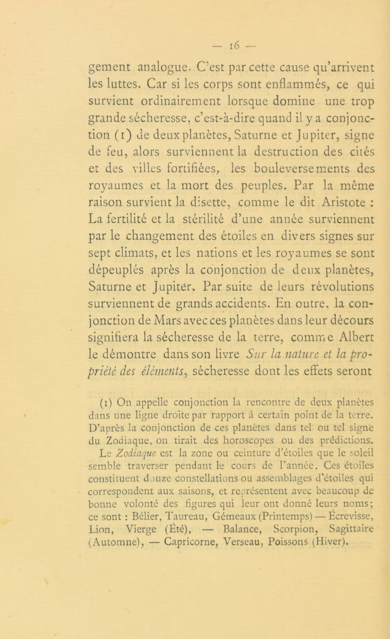 gement analogue. C’est par cette cause qu’arrivent les luttes. Car si les corps sont enflammés, ce qui survient ordinairement lorsque domine une trop grande sécheresse, c’est-à-dire quand il y a conjonc- tion (i) de deux planètes, Saturne et Jupiter, signe de feu, alors surviennent la destruction des cités et des villes fortifiées, les bouleversements des royaumes et la mort des peuples. Par la même raison survient la disette, comme le dit Aristote : La fertilité et la stérilité d’une année surviennent par le changement des étoiles en divers signes sur sept climats, et les nations et les royaumes se sont dépeuplés après la conjonction de deux planètes, Saturne et Jupiter. Par suite de leurs révolutions surviennent de grands accidents. En outre, la con- jonction de Mars avec ces planètes dans leur décours signifiera la sécheresse de la terre, comme Albert le démontre dans son livre Sur la nature et la pro- priété des éléments, sécheresse dont les effets seront (i) On appelle conjonction la rencontre de deux planètes dans une ligne droite par rapport à certain point de la terre. D’après la conjonction de ces planètes dans tel ou tel signe du Zodiaque, on tirait des horoscopes ou des prédictions. Le Zodiaque est la zone ou ceinture d’étoiles que le soleil semble traverser pendant le cours de l’année. Ces étoiles constituent douze constellations ou assemblages d’étoiles qui correspondent aux saisons, et représentent avec beaucoup de bonne volonté des figures qui leur ont donné leurs noms; ce sont : Bélier, Taureau, Gémeaux (Printemps) — Écrevisse, Lion, Vierge (Été), — Balance, Scorpion, Sagittaire (Automne), — Capricorne, Verseau, Poissons (Hiver).