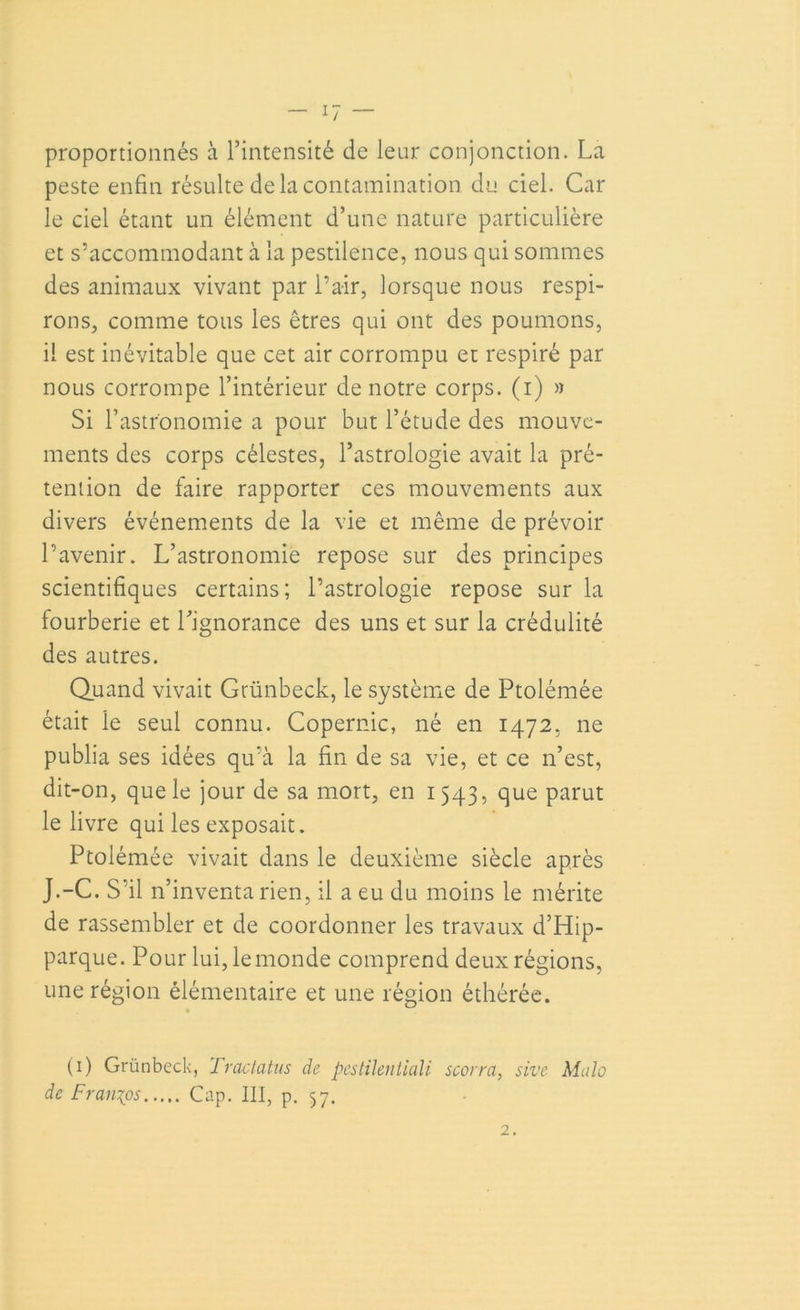 proportionnés à l’intensité de leur conjonction. La peste enfin résulte de la contamination du ciel. Car le ciel étant un élément d’une nature particulière et s’accommodant à la pestilence, nous qui sommes des animaux vivant par l’air, lorsque nous respi- rons, comme tous les êtres qui ont des poumons, il est inévitable que cet air corrompu et respiré par nous corrompe l’intérieur de notre corps, (i) » Si l’astronomie a pour but l’étude des mouve- ments des corps célestes, l’astrologie avait la pré- tention de faire rapporter ces mouvements aux divers événements de la vie et même de prévoir l’avenir. L’astronomie repose sur des principes scientifiques certains; l’astrologie repose sur la fourberie et l’ignorance des uns et sur la crédulité des autres. Quand vivait Grünbeck, le système de Ptolémée était le seul connu. Copernic, né en 1472, ne publia ses idées qu’à la fin de sa vie, et ce 11’est, dit-on, que le jour de sa mort, en 1543, que parut le livre qui les exposait. Ptolémée vivait dans le deuxième siècle après J.-C. S’il n’inventa rien, il a eu du moins le mérite de rassembler et de coordonner les travaux d’Hip- parque. Pour lui, le monde comprend deux régions, une région élémentaire et une région éthérée. (1) Grünbeck, Tractatus de pestilentiali scorra, sive Mulo de Francs Cap. III, p. 57. 2.