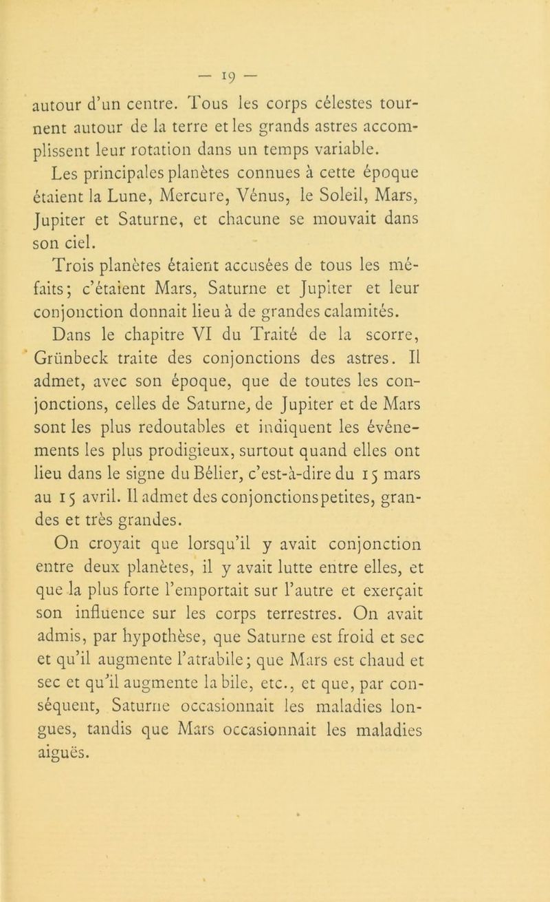 autour d’un centre. Tous les corps célestes tour- nent autour de la terre et les grands astres accom- plissent leur rotation dans un temps variable. Les principales planètes connues à cette époque étaient la Lune, Mercure, Vénus, le Soleil, Mars, Jupiter et Saturne, et chacune se mouvait dans son ciel. Trois planètes étaient accusées de tous les mé- faits; c’étaient Mars, Saturne et Jupiter et leur conjonction donnait lieu à de grandes calamités. Dans le chapitre VI du Traité de la scorre, Grünbeck traite des conjonctions des astres. Il admet, avec son époque, que de toutes les con- jonctions, celles de Saturne, de Jupiter et de Mars sont les plus redoutables et indiquent les événe- ments les plus prodigieux, surtout quand elles ont lieu dans le signe du Bélier, c’est-à-dire du 15 mars au 15 avril. Il admet des conjonctionspetites, gran- des et très grandes. On croyait que lorsqu’il y avait conjonction entre deux planètes, il y avait lutte entre elles, et que la plus forte l’emportait sur l’autre et exerçait son influence sur les corps terrestres. On avait admis, par hypothèse, que Saturne est froid et sec et qu’il augmente l’atrabile; que Mars est chaud et sec et qu’il augmente labile, etc., et que, par con- séquent, Saturne occasionnait les maladies lon- gues, tandis que Mars occasionnait les maladies aiguës.