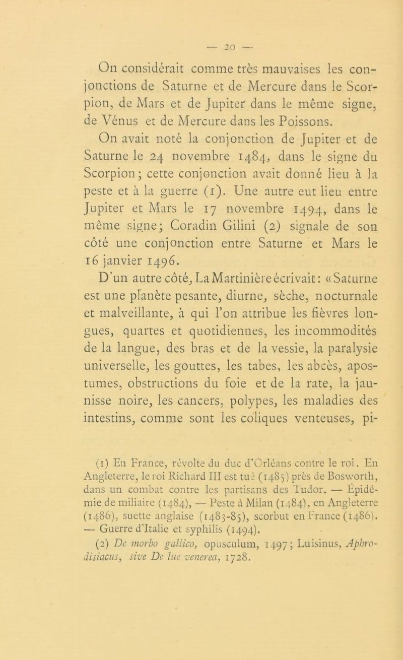 On considérait comme très mauvaises les con- jonctions de Saturne et de Mercure dans le Scor- pion, de Mars et de Jupiter dans le même signe, de Vénus et de Mercure dans les Poissons. On avait noté la conjonction de Jupiter et de Saturne le 24 novembre 1484, dans le signe du Scorpion; cette conjonction avait donné lieu à la peste et à la guerre (1). Une autre eut lieu entre Jupiter et Mars le 17 novembre 1494, dans le même signe; Coradin Gilini (2) signale de son côté une conjonction entre Saturne et Mars le 16 janvier 1496. D’un autre côté, LaMartinièreécrivait: «Saturne est une planète pesante, diurne, sèche, nocturnale et malveillante, à qui l’on attribue les fièvres lon- gues, quartes et quotidiennes, les incommodités de la langue, des bras et de la vessie, la paralysie universelle, les gouttes, les tabes, les abcès, apos- tumes, obstructions du foie et de la rate, la jau- nisse noire, les cancers, polypes, les maladies des intestins, comme sont les coliques venteuses, pi- (1) Eu France, révolte du duc d’Orléans contre le roi. E11 Angleterre, le roi Richard III est tué (1485) près de Bosworth, dans un combat contre les partisans des Tudor. — Epidé- mie de miliaire (1484), — Peste à Milan (1184), en Angleterre (i486), suctte anglaise (1483-85), scorbut en France (i486). — Guerre d'Italie et syphilis (1494). (2) De morbo gallico, opusculum, 1497; Luisinus, Aphro- disiacus, sive De lue venerea, 1728.