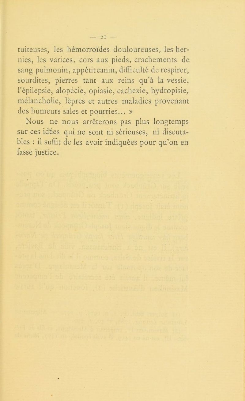 tuiteuses, les hémorroïdes douloureuses, les her- nies, les varices, cors aux pieds, crachements de sang pulmonin, appétitcanin, difficulté de respirer, sourdites, pierres tant aux reins qu’à la vessie, l’épilepsie, alopécie, opiasie, cachexie, hydropisie, mélancholie, lèpres et autres maladies provenant des humeurs sales et pourries... » Nous ne nous arrêterons pas plus longtemps sur ces idées qui ne sont ni sérieuses, ni discuta- bles : il suffit de les avoir indiquées pour qu’on en fasse justice.