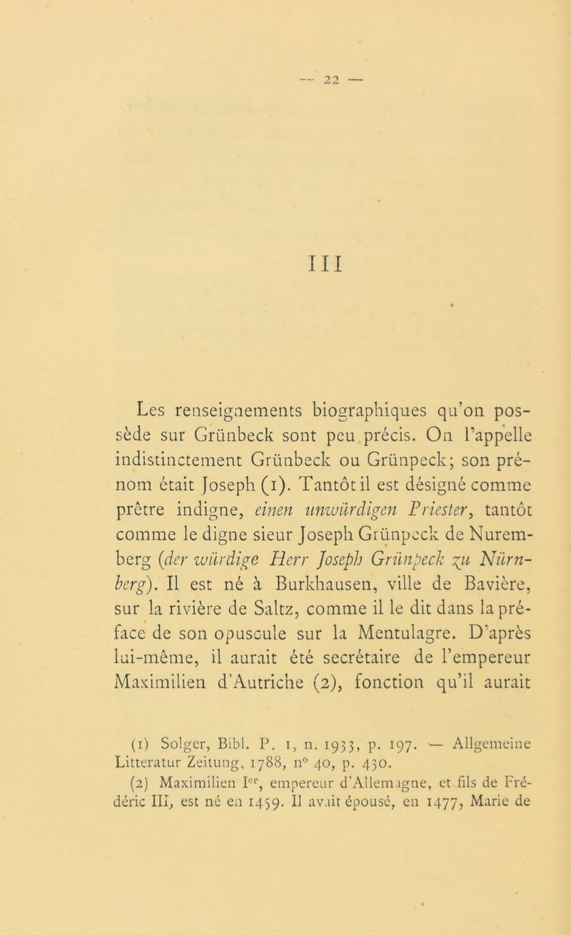 III Les renseignements biographiques qu’on pos- sède sur Grünbeck sont peu précis. On l’appelle indistinctement Grünbeck ou Grünpeck; son pré- nom était Joseph (i). Tantôt il est désigné comme prêtre indigne, eincn umvürdigen P ries ter, tantôt comme le digne sieur Joseph Grünpeck de Nurem- berg (ider würdige Herr Joseph Grünpeck gu Niirn- berg). Il est né a Burkhausen, ville de Bavière, sur la rivière de Saltz, comme il le dit dans la pré- face de son opuscule sur la Mentulagre. D'après lui-même, il aurait été secrétaire de l’empereur Maximilien d’Autriche (2), fonction qu’il aurait (1) Solger, Bibl. P. 1., n. 1933, p. 197. — Allgemeine Litteratur Zeilung, 1788, n° 40, p. 430. (2) Maximilien Ier, empereur d’Allemagne, et fils de Fré- déric III, est né en 1459. B avait épousé, en 1477, Marie de