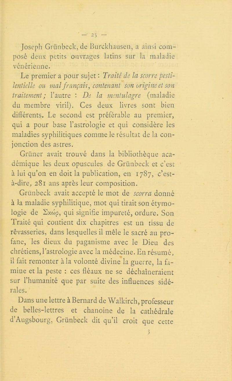 Joseph Grünbcck, de Burckhausen, a ainsi com- posé deux petits ouvrages latins sur la maladie vénérienne. Le premier a pour sujet : Traité de la scorre pesti- lentielle ou mal français, contenant son origine et son traitement; l’autre : De la mentulagre (maladie du membre viril). Ces deux livres sont bien différents. Le second est préférable au premier, qui a pour base l’astrologie et qui considère les maladies syphilitiques comme le résultat de la con- jonction des astres. Grüner avait trouvé dans la bibliothèque aca- démique les deux opuscules de Grünbcck et c’est à lui qu’on en doit la publication, en 1787, c’est- à-dire, 281 ans après leur composition. Grünbeck avait accepté le mot de scorra donné à la maladie syphilitique, mot qui tirait son étymo- logie de Sxwp, qui signifie impureté, ordure. Son Traité qui contient dix chapitres est un tissu de rêvasseries, dans lesquelles il mêle le sacré au pro- fane, les dieux du paganisme avec le Dieu des chrétiens, l’astrologie avec la médecine. En résumé, il fait remonter à la volonté divine la guerre, la fa- mine et la peste : ces fléaux ne se déchaîneraient sur l’humanité que par suite des influences sidé- rales. Dans une lettre à Bernard de Walkirch, professeur de belles-lettres et chanoine de la cathédrale d’Augsbourg, Grünbeck dit qu’il croit que cette