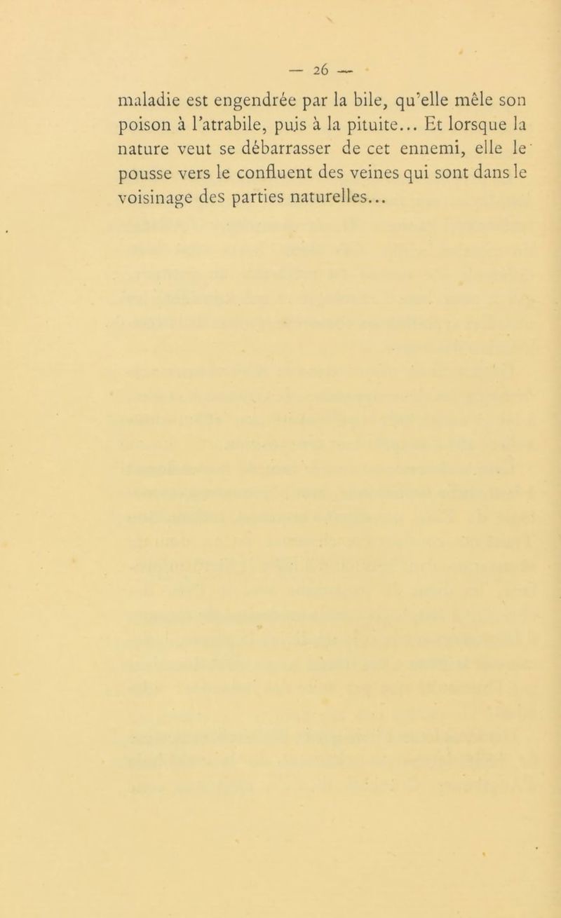 maladie est engendrée par la bile, qu’elle môle son poison à latrabile, puis à la pituite... Et lorsque la nature veut se débarrasser de cet ennemi, elle le pousse vers le confluent des veines qui sont dans le voisinage des parties naturelles...