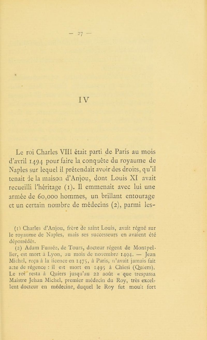 IV Le roi Charles VIII était parti de Paris au mois d’avril 1494 pour faire la conquête du royaume de Naples sur lequel il prétendait avoir des droits, qu’il tenait de la maison d’Anjou, dont Louis XI avait recueilli l’héritage (1). Il emmenait avec lui une armée de 60,000 hommes, un brillant entourage et un certain nombre de médecins (2), parmi les- (1') Charles d’Anjou, frère de saint Louis, avait régné sur le royaume de Naples, mais ses successeurs en avaient été dépossédés. (2) Adam Fumée, de Tours, docteur régent de Montpel- lier, est mort à Lyon, au mois de novembre 1494. — Jean Michel, reçu à la licence en 1475, à Paris, n’avait jamais fait acte de régence : il est mort en 1495 à Chiesi (Quiers). Le roi resta à Quiers jusqu’au 22 août « que trespassa Maistre Jehan Michel, premier médecin du Roy, très excel- lent docteur en médecine, duquel le Roy fut moult fort