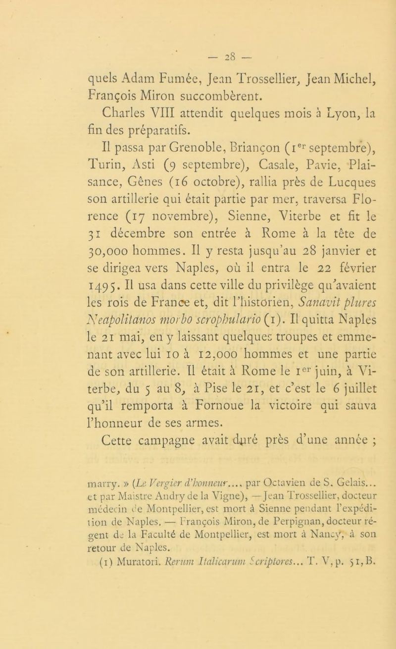 quels Adam Fumée, Jean Trossellier, Jean Michel, François Miron succombèrent. Charles VIII attendit quelques mois cà Lyon, la fin des préparatifs. Il passa par Grenoble, Briançon (ier septembre), Turin, Asti (9 septembre), Casale, Pavie, Plai- sance, Gênes (16 octobre), rallia près de Lucques son artillerie qui était partie par mer, traversa Flo- rence (17 novembre), Sienne, Viterbe et fit le 31 décembre son entrée à Rome à la tête de 30,000 hommes. Il y resta jusqu’au 28 janvier et se dirigea vers Naples, où il entra le 22 février 1495. Il usa dans cette ville du privilège qu'avaient les rois de France et, dit l’historien, Sanavit plures Neapolitanos morbo scroplmlario (1). Il quitta Naples le 21 mai, en y laissant quelques troupes et emme- nant avec lui 10 a 12,000 hommes et une partie de son artillerie. Il était à Rome le Ier juin, a Vi- terbe, du 5 au 8, a Pise le 21, et c’est le 6 juillet qu’il remporta à Fornoue la victoire qui sauva l’honneur de ses armes. Cette campagne avait duré près d’une année ; marry. » [Le Vergier d'honneur.... par Octavicn de S. Gelais... et par Maistre Andry de la Vigne), —Jean Trossellier, docteur médecin de Montpellier, est mort à Sienne pendant l’expédi- tion de Naples. — François Miron, de Perpignan, docteur ré- gent de la Faculté de Montpellier, est mort à Nancy, à son retour de Naples. (1) Muratori. Rerum Italicarum Scriplores... T. V,p. 51, B.