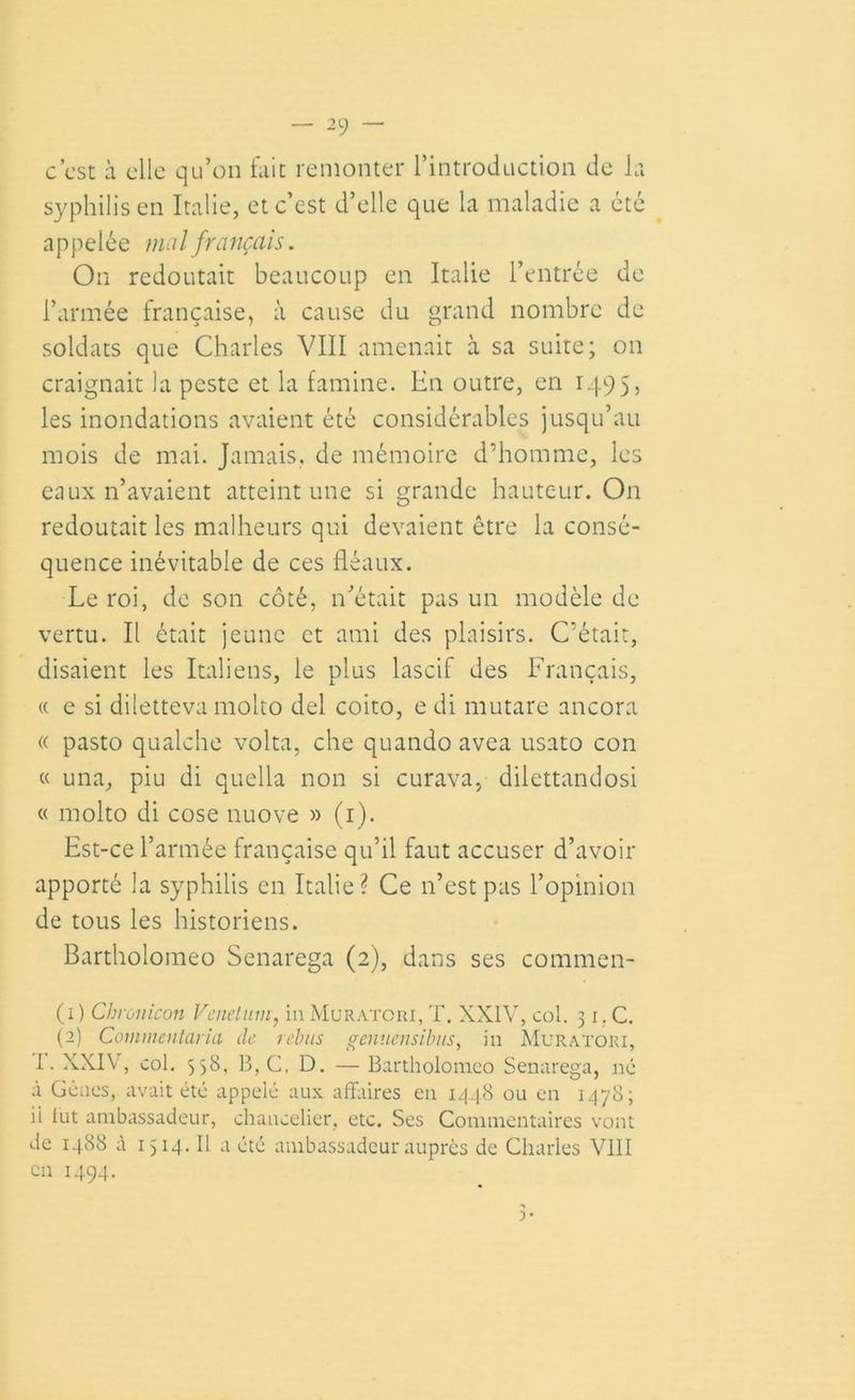 c’est à elle qu’on fait remonter l’introduction de la syphilis en Italie, et c’est d’elle que la maladie a été appelée mal français. On redoutait beaucoup en Italie l’entrée de l’armée française, à cause du grand nombre de soldats que Charles VIII amenait à sa suite; on craignait la peste et la famine. En outre, en 1495, les inondations avaient été considérables jusqu’au mois de mai. Jamais, de mémoire d’homme, les eaux n’avaient atteint une si grande hauteur. On redoutait les malheurs qui devaient être la consé- quence inévitable de ces fléaux. Le roi, de son côté, n’était pas un modèle de vertu. Il était jeune et ami des plaisirs. C’était, disaient les Italiens, le plus lascif des Français, « e si diletteva molto del coito, e di mutare ancora « pasto qualche volta, elle quando avea usato con « una, piu di quella non si curava, dilettandosi « molto di cose nuove » (1). Est-ce l’armée française qu’il faut accuser d’avoir apporté la syphilis en Italie? Ce 11’est pas l’opinion de tous les historiens. Bartholomeo Senarega (2), dans ses commen- tai) Chronicon Venelum, in Muratori, T. XXIV, col. 31. C. (2) Coinmentaria de rebus genuensibus, in Muratori, I. XXIV, col. 558, B, C, D. — Bartholomeo Senarega, né à Gênes, avait été appelé aux affaires en 1448 ou en 1478; ii lut ambassadeur, chancelier, etc. Ses Commentaires vont de 1488 à 1514. Il a été ambassadeur auprès de Charles VIII en 1494.