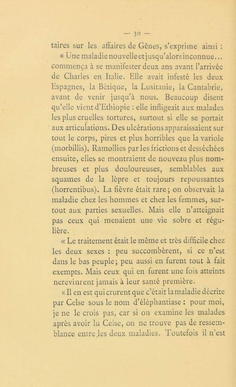 ta.ires sur les affaires de Gênes, s’exprime ainsi : « Une maladie nouvelle et jusqu’alors inconnue... commença à se manifester deux ans avant l’arrivée de Charles en Italie. Elle avait infesté les deux Espagnes, la Bétique, la Lusitanie, la Cantabrie, avant de venir jusqu’à nous. Beaucoup disent qu’elle vient d’Ethiopie : elle infligeait aux malades les plus cruelles tortures, surtout si elle se portait aux articulations. Des ulcérations apparaissaient sur tout le corps, pires et plus horribles que la variole (morbillis). Ramollies par les frictions et desséchées ensuite, elles se montraient de nouveau plus nom- breuses et plus douloureuses, semblables aux squames de la lèpre et toujours repoussantes (horrentibus). La fièvre était rare; on observait la maladie chez les hommes et chez les femmes, sur- tout aux parties sexuelles. Mais elle n’atteignait pas ceux qui menaient une vie sobre et régu- lière. « Le traitement était le même et très difficile chez les deux sexes : peu succombèrent, si ce n’est dans le bas peuple; peu aussi en furent tout à fait exempts. Mais ceux qui en furent une fois atteints nerevinrent jamais à leur santé première. « Il en est qui crurent que c’était la maladie décrite par Cclse sous le nom d’éléphantiase : pour moi, je ne le crois pas, car si on examine les malades après avoir lu Ceise, on ne trouve pas de ressem- blance entre .les deux maladies. Toutefois il n est