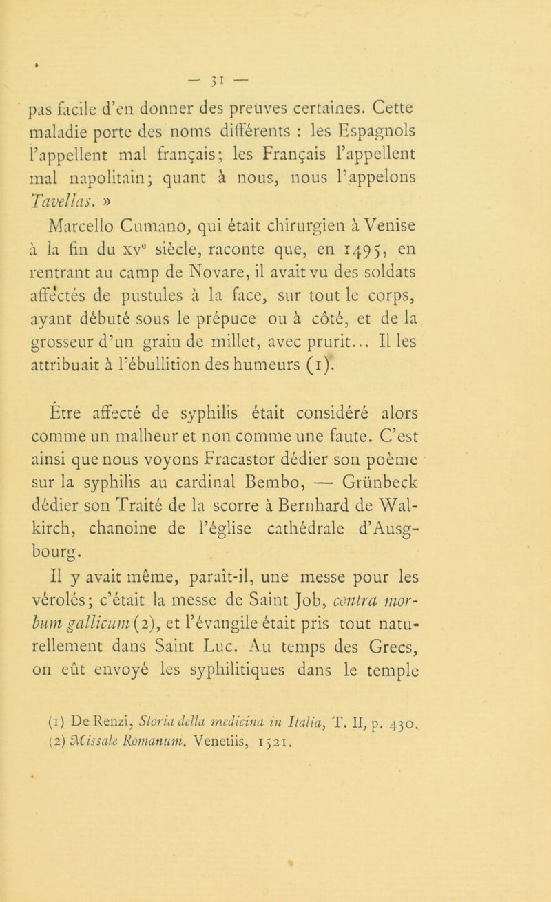 _ 5i — pas facile d’en donner des preuves certaines. Cette maladie porte des noms différents : les Espagnols l’appellent mal français; les Français l’appellent mal napolitain; quant à nous, nous l’appelons Tavellas. » Marcello Cumano, qui était chirurgien à Venise à la fin du xve siècle, raconte que, en 1495, en rentrant au camp de Novare, il avait vu des soldats affectés de pustules à la face, sur tout le corps, ayant débuté sous le prépuce ou à côté, et de la grosseur d’un grain de millet, avec prurit... Il les attribuait à l’ébullition des humeurs (1). Être affecté de syphilis était considéré alors comme un malheur et non comme une faute. C’est ainsi que nous voyons Fracastor dédier son poème sur la syphilis au cardinal Bembo, — Grünbeck dédier son Traité de la scorre à Bernhard de Wal- kirch, chanoine de l’église cathédrale d’Ausg- bourg. Il y avait même, paraît-il, une messe pour les vérolés; c’était la messe de Saint Job, contra mor- bum gallicuin(2), et l’évangile était pris tout natu- rellement dans Saint Luc. Au temps des Grecs, on eût envoyé les syphilitiques dans le temple (1) DeRenzi, Sloria délia medicina in Italia, T. Il, p. 430. (2) DÆissale Romanum, Venetiis, 1521.